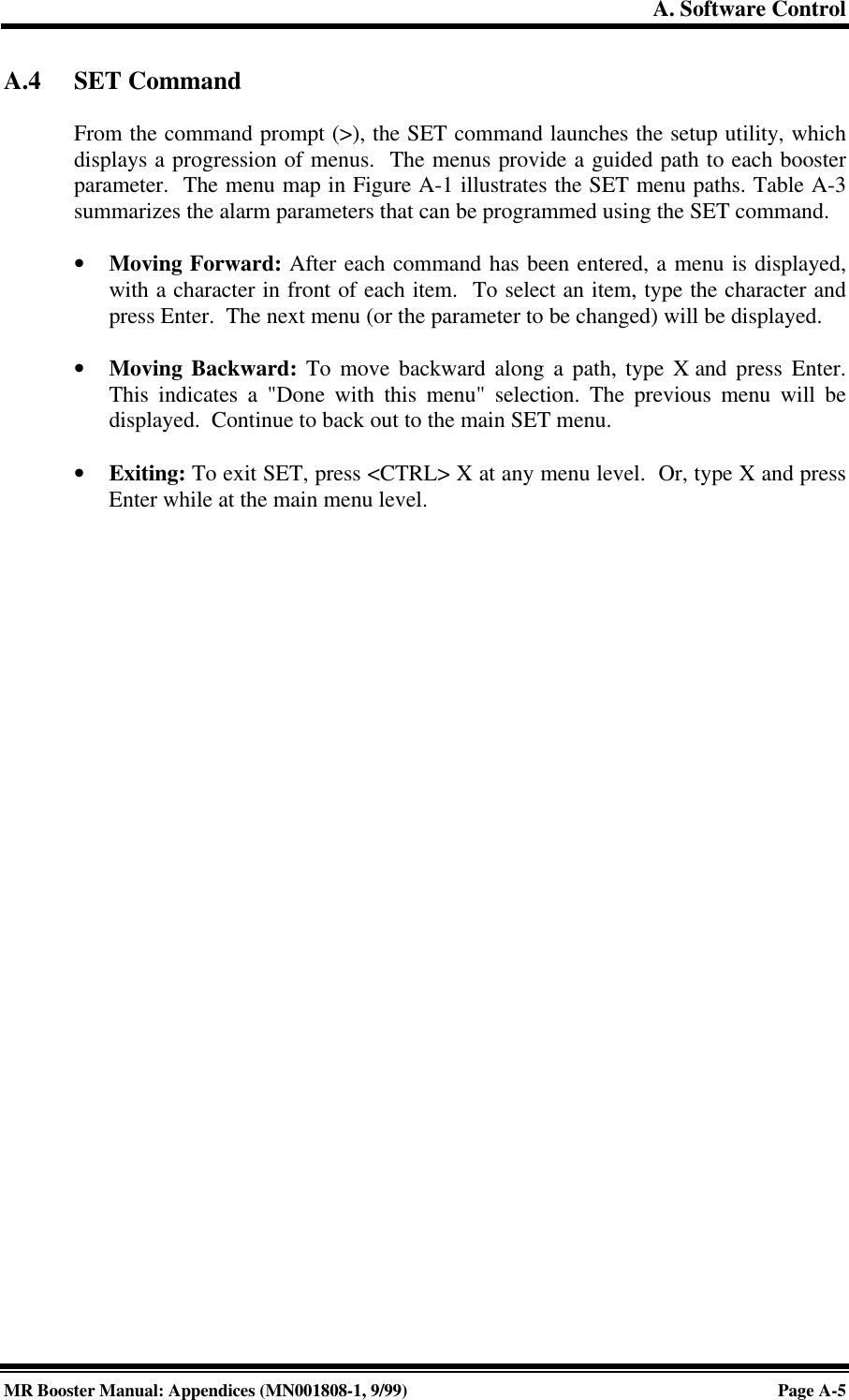 A. Software ControlMR Booster Manual: Appendices (MN001808-1, 9/99)Page A-5A.4 SET CommandFrom the command prompt (&gt;), the SET command launches the setup utility, whichdisplays a progression of menus.  The menus provide a guided path to each boosterparameter.  The menu map in Figure A-1 illustrates the SET menu paths. Table A-3summarizes the alarm parameters that can be programmed using the SET command.• Moving Forward: After each command has been entered, a menu is displayed,with a character in front of each item.  To select an item, type the character andpress Enter.  The next menu (or the parameter to be changed) will be displayed.• Moving Backward: To move backward along a path, type X and press Enter.This indicates a &quot;Done with this menu&quot; selection. The previous menu will bedisplayed.  Continue to back out to the main SET menu.• Exiting: To exit SET, press &lt;CTRL&gt; X at any menu level.  Or, type X and pressEnter while at the main menu level.