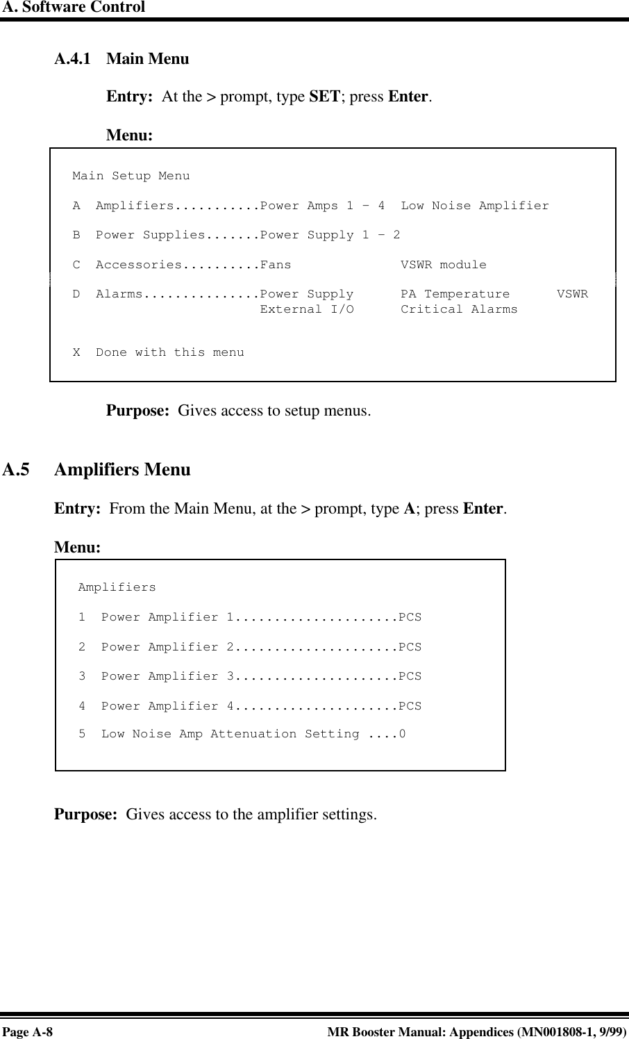 A. Software ControlPage A-8MR Booster Manual: Appendices (MN001808-1, 9/99)A.4.1 Main MenuEntry:  At the &gt; prompt, type SET; press Enter.Menu:Purpose:  Gives access to setup menus.A.5 Amplifiers MenuEntry:  From the Main Menu, at the &gt; prompt, type A; press Enter.Menu:Purpose:  Gives access to the amplifier settings.Main Setup MenuA  Amplifiers...........Power Amps 1 - 4  Low Noise AmplifierB  Power Supplies.......Power Supply 1 - 2C  Accessories..........Fans              VSWR moduleD  Alarms...............Power Supply      PA Temperature      VSWR                        External I/O      Critical AlarmsX  Done with this menuAmplifiers1  Power Amplifier 1.....................PCS2  Power Amplifier 2.....................PCS3  Power Amplifier 3.....................PCS4  Power Amplifier 4.....................PCS5  Low Noise Amp Attenuation Setting ....0