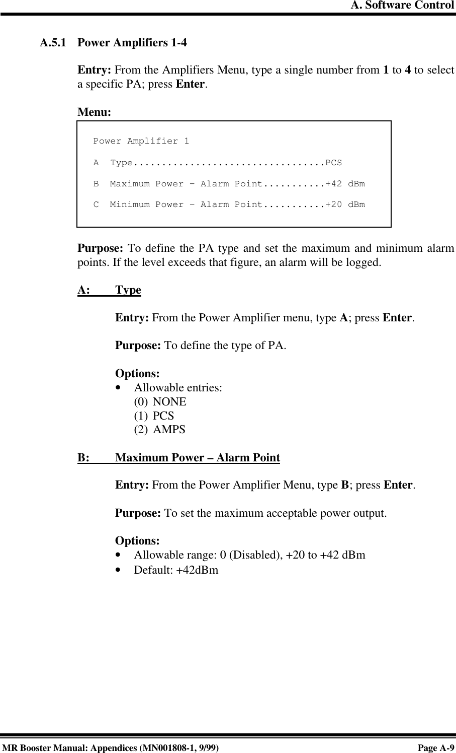 A. Software ControlMR Booster Manual: Appendices (MN001808-1, 9/99)Page A-9A.5.1 Power Amplifiers 1-4Entry: From the Amplifiers Menu, type a single number from 1 to 4 to selecta specific PA; press Enter.Menu:Purpose: To define the PA type and set the maximum and minimum alarmpoints. If the level exceeds that figure, an alarm will be logged.A:         TypeEntry: From the Power Amplifier menu, type A; press Enter.Purpose: To define the type of PA.Options:• Allowable entries:(0) NONE(1) PCS(2) AMPSB:         Maximum Power – Alarm PointEntry: From the Power Amplifier Menu, type B; press Enter.Purpose: To set the maximum acceptable power output.Options:• Allowable range: 0 (Disabled), +20 to +42 dBm• Default: +42dBmPower Amplifier 1A  Type..................................PCSB  Maximum Power - Alarm Point...........+42 dBmC  Minimum Power - Alarm Point...........+20 dBm