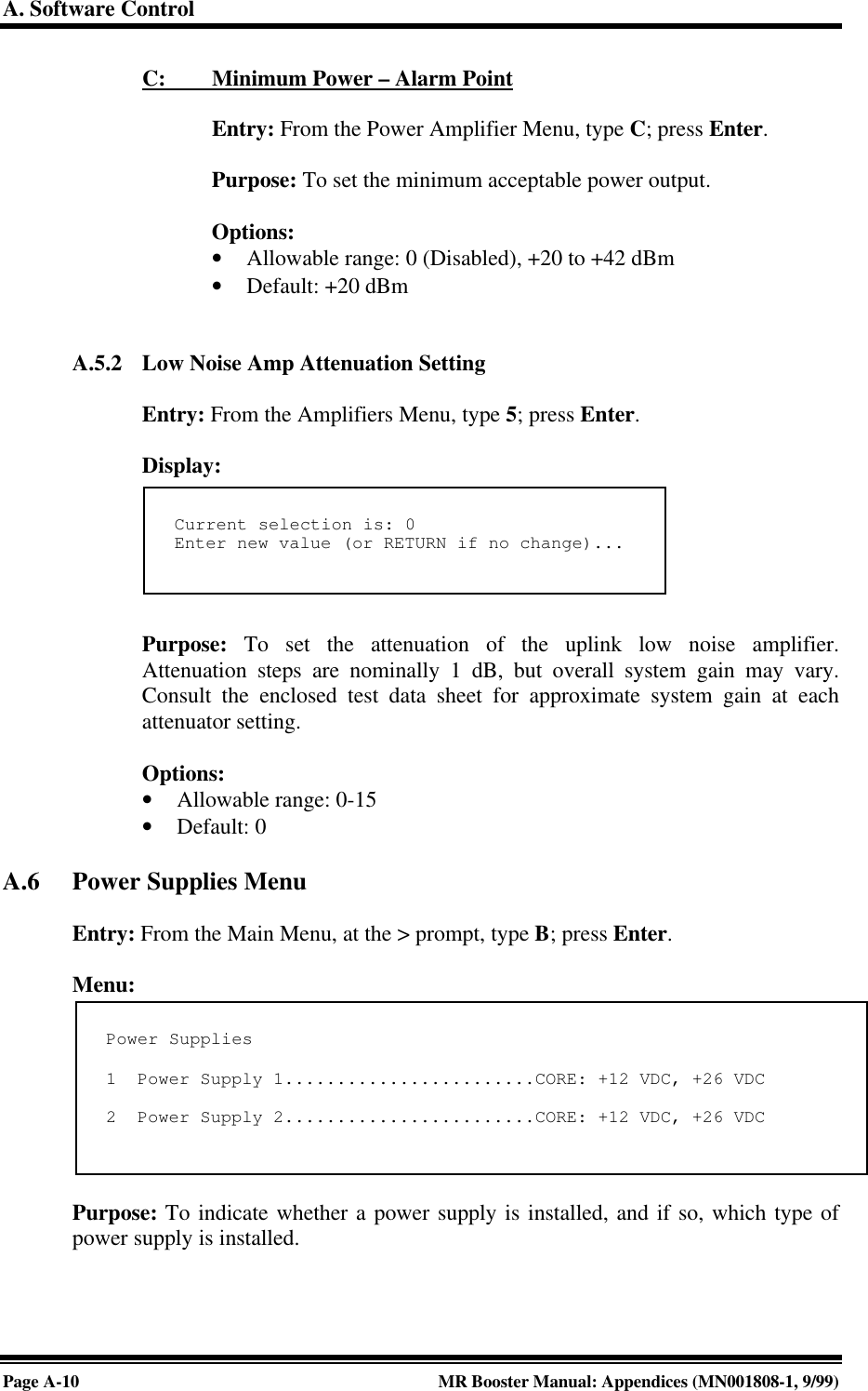 A. Software ControlPage A-10 MR Booster Manual: Appendices (MN001808-1, 9/99)C:         Minimum Power – Alarm PointEntry: From the Power Amplifier Menu, type C; press Enter.Purpose: To set the minimum acceptable power output.Options:• Allowable range: 0 (Disabled), +20 to +42 dBm• Default: +20 dBmA.5.2 Low Noise Amp Attenuation SettingEntry: From the Amplifiers Menu, type 5; press Enter.Display:Purpose: To set the attenuation of the uplink low noise amplifier.Attenuation steps are nominally 1 dB, but overall system gain may vary.Consult the enclosed test data sheet for approximate system gain at eachattenuator setting.Options:• Allowable range: 0-15• Default: 0A.6 Power Supplies MenuEntry: From the Main Menu, at the &gt; prompt, type B; press Enter.Menu:Purpose: To indicate whether a power supply is installed, and if so, which type ofpower supply is installed.Current selection is: 0Enter new value (or RETURN if no change)...Power Supplies1  Power Supply 1........................CORE: +12 VDC, +26 VDC2  Power Supply 2........................CORE: +12 VDC, +26 VDC