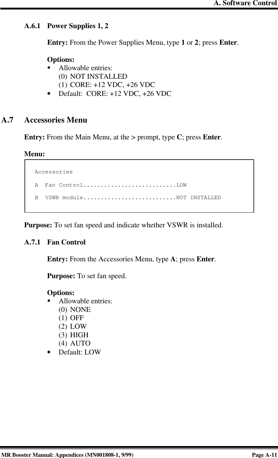 A. Software ControlMR Booster Manual: Appendices (MN001808-1, 9/99)Page A-11A.6.1 Power Supplies 1, 2Entry: From the Power Supplies Menu, type 1 or 2; press Enter.Options:§ Allowable entries:(0) NOT INSTALLED(1) CORE: +12 VDC, +26 VDC• Default:  CORE: +12 VDC, +26 VDCA.7 Accessories MenuEntry: From the Main Menu, at the &gt; prompt, type C; press Enter.Menu:Purpose: To set fan speed and indicate whether VSWR is installed.A.7.1 Fan ControlEntry: From the Accessories Menu, type A; press Enter.Purpose: To set fan speed.Options:§ Allowable entries:(0) NONE(1) OFF(2) LOW(3) HIGH(4) AUTO• Default: LOWAccessoriesA  Fan Control...........................LOWB  VSWR module...........................NOT INSTALLED