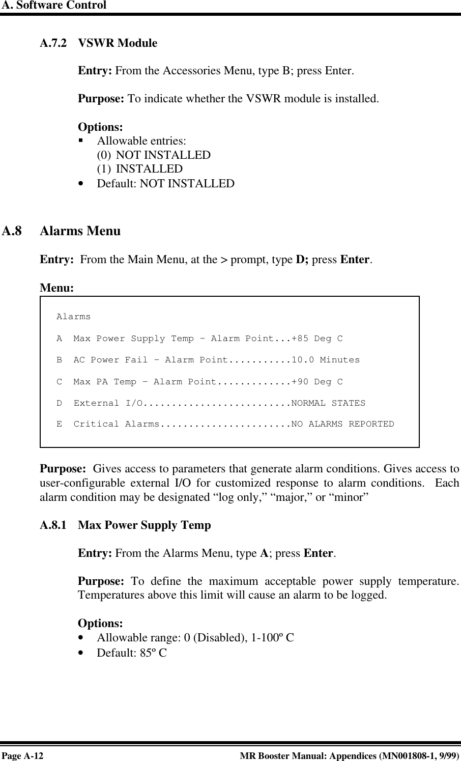 A. Software ControlPage A-12 MR Booster Manual: Appendices (MN001808-1, 9/99)A.7.2 VSWR ModuleEntry: From the Accessories Menu, type B; press Enter.Purpose: To indicate whether the VSWR module is installed.Options:§ Allowable entries:(0) NOT INSTALLED(1) INSTALLED• Default: NOT INSTALLEDA.8 Alarms MenuEntry:  From the Main Menu, at the &gt; prompt, type D; press Enter.Menu:Purpose:  Gives access to parameters that generate alarm conditions. Gives access touser-configurable external I/O for customized response to alarm conditions.  Eachalarm condition may be designated “log only,” “major,” or “minor”A.8.1 Max Power Supply TempEntry: From the Alarms Menu, type A; press Enter.Purpose: To define the maximum acceptable power supply temperature.Temperatures above this limit will cause an alarm to be logged.Options:• Allowable range: 0 (Disabled), 1-100º C• Default: 85º CAlarmsA  Max Power Supply Temp - Alarm Point...+85 Deg CB  AC Power Fail - Alarm Point...........10.0 MinutesC  Max PA Temp - Alarm Point.............+90 Deg CD  External I/O..........................NORMAL STATESE  Critical Alarms.......................NO ALARMS REPORTED