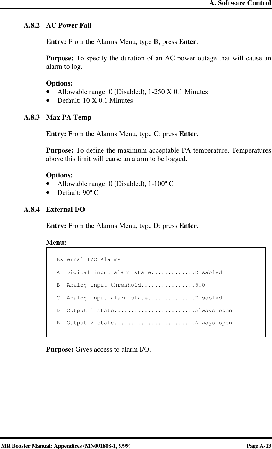 A. Software ControlMR Booster Manual: Appendices (MN001808-1, 9/99)Page A-13A.8.2 AC Power FailEntry: From the Alarms Menu, type B; press Enter.Purpose: To specify the duration of an AC power outage that will cause analarm to log.Options:• Allowable range: 0 (Disabled), 1-250 X 0.1 Minutes• Default: 10 X 0.1 MinutesA.8.3 Max PA TempEntry: From the Alarms Menu, type C; press Enter.Purpose: To define the maximum acceptable PA temperature. Temperaturesabove this limit will cause an alarm to be logged.Options:• Allowable range: 0 (Disabled), 1-100º C• Default: 90º CA.8.4 External I/OEntry: From the Alarms Menu, type D; press Enter.Menu:Purpose: Gives access to alarm I/O.External I/O AlarmsA  Digital input alarm state.............DisabledB  Analog input threshold................5.0C  Analog input alarm state..............DisabledD  Output 1 state........................Always openE  Output 2 state........................Always open