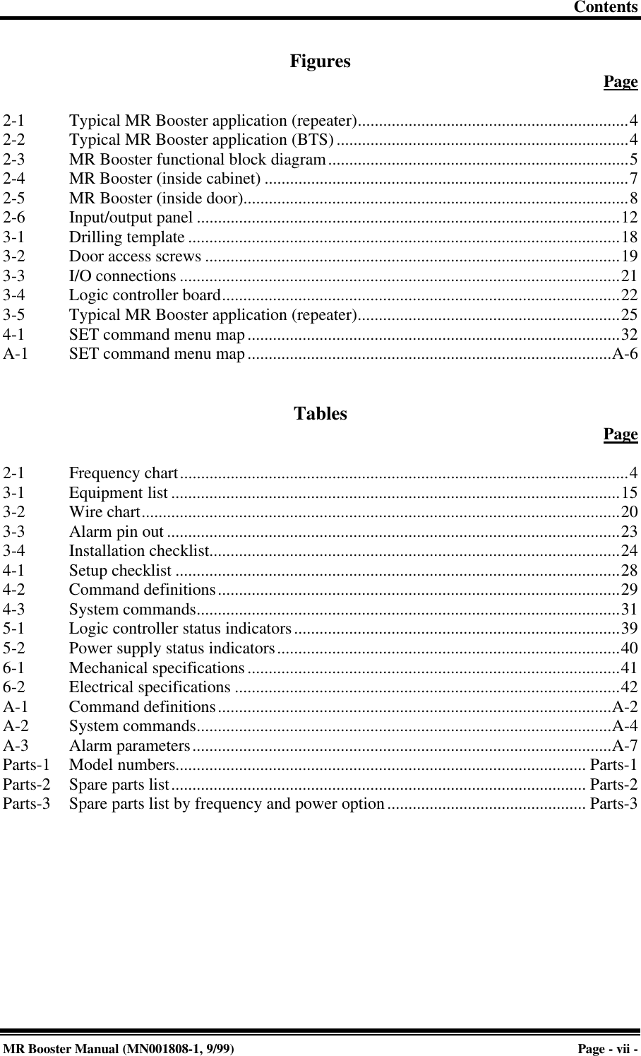 ContentsMR Booster Manual (MN001808-1, 9/99)Page - vii -Figures Page2-1 Typical MR Booster application (repeater)................................................................42-2 Typical MR Booster application (BTS).....................................................................42-3 MR Booster functional block diagram.......................................................................52-4 MR Booster (inside cabinet) ......................................................................................72-5 MR Booster (inside door)...........................................................................................82-6 Input/output panel ....................................................................................................123-1 Drilling template ......................................................................................................183-2 Door access screws ..................................................................................................193-3 I/O connections ........................................................................................................213-4 Logic controller board..............................................................................................223-5 Typical MR Booster application (repeater)..............................................................254-1 SET command menu map........................................................................................32A-1 SET command menu map......................................................................................A-6Tables Page2-1 Frequency chart..........................................................................................................43-1 Equipment list ..........................................................................................................153-2 Wire chart.................................................................................................................203-3 Alarm pin out ...........................................................................................................233-4 Installation checklist.................................................................................................244-1 Setup checklist .........................................................................................................284-2 Command definitions...............................................................................................294-3 System commands....................................................................................................315-1 Logic controller status indicators.............................................................................395-2 Power supply status indicators.................................................................................406-1 Mechanical specifications........................................................................................416-2 Electrical specifications ...........................................................................................42A-1 Command definitions.............................................................................................A-2A-2 System commands..................................................................................................A-4A-3 Alarm parameters...................................................................................................A-7Parts-1 Model numbers................................................................................................. Parts-1Parts-2 Spare parts list.................................................................................................. Parts-2Parts-3 Spare parts list by frequency and power option............................................... Parts-3