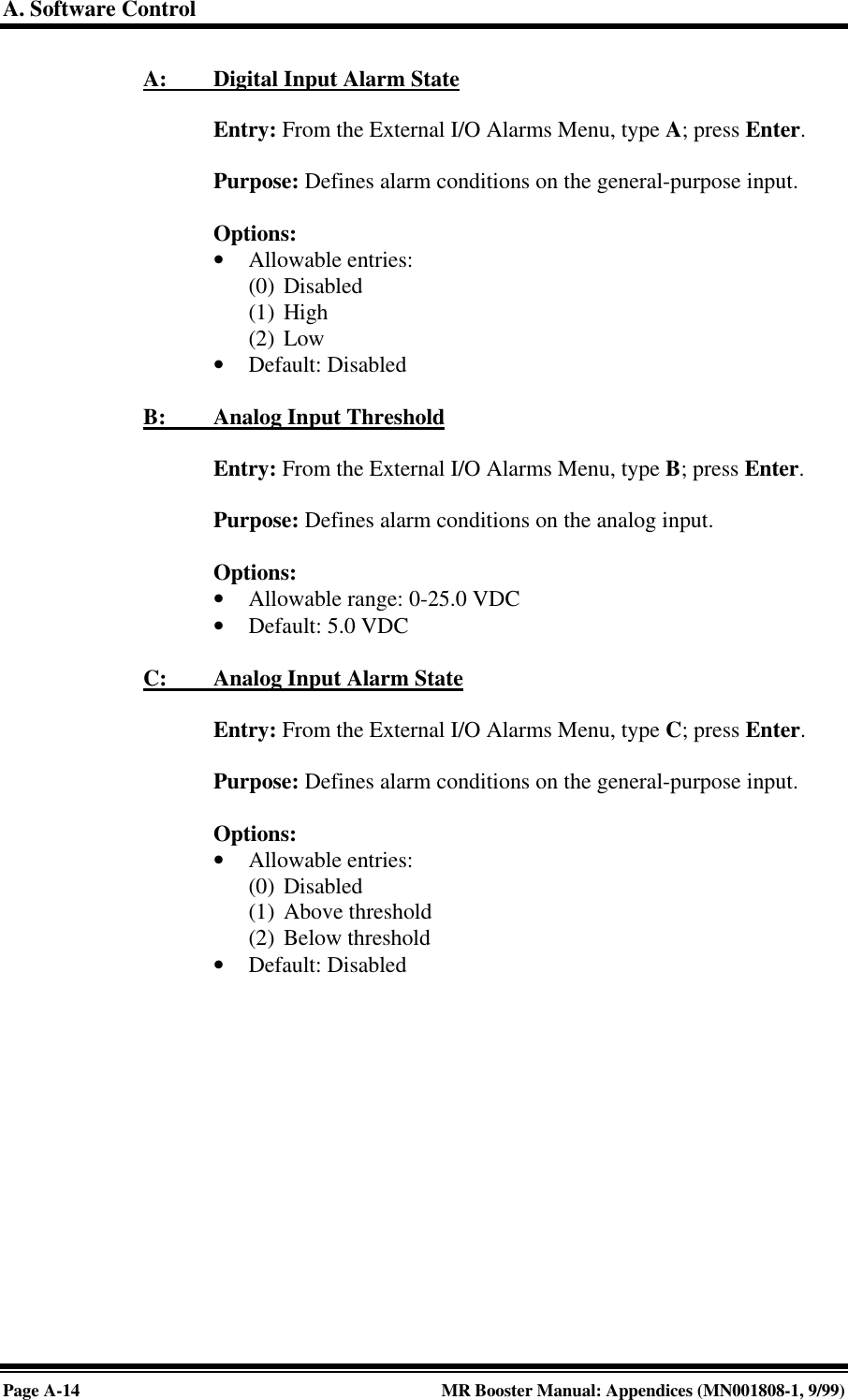 A. Software ControlPage A-14 MR Booster Manual: Appendices (MN001808-1, 9/99)A:         Digital Input Alarm StateEntry: From the External I/O Alarms Menu, type A; press Enter.Purpose: Defines alarm conditions on the general-purpose input.Options:• Allowable entries:(0) Disabled(1) High(2) Low• Default: DisabledB:         Analog Input ThresholdEntry: From the External I/O Alarms Menu, type B; press Enter.Purpose: Defines alarm conditions on the analog input.Options:• Allowable range: 0-25.0 VDC• Default: 5.0 VDCC:         Analog Input Alarm StateEntry: From the External I/O Alarms Menu, type C; press Enter.Purpose: Defines alarm conditions on the general-purpose input.Options:• Allowable entries:(0) Disabled(1) Above threshold(2) Below threshold• Default: Disabled