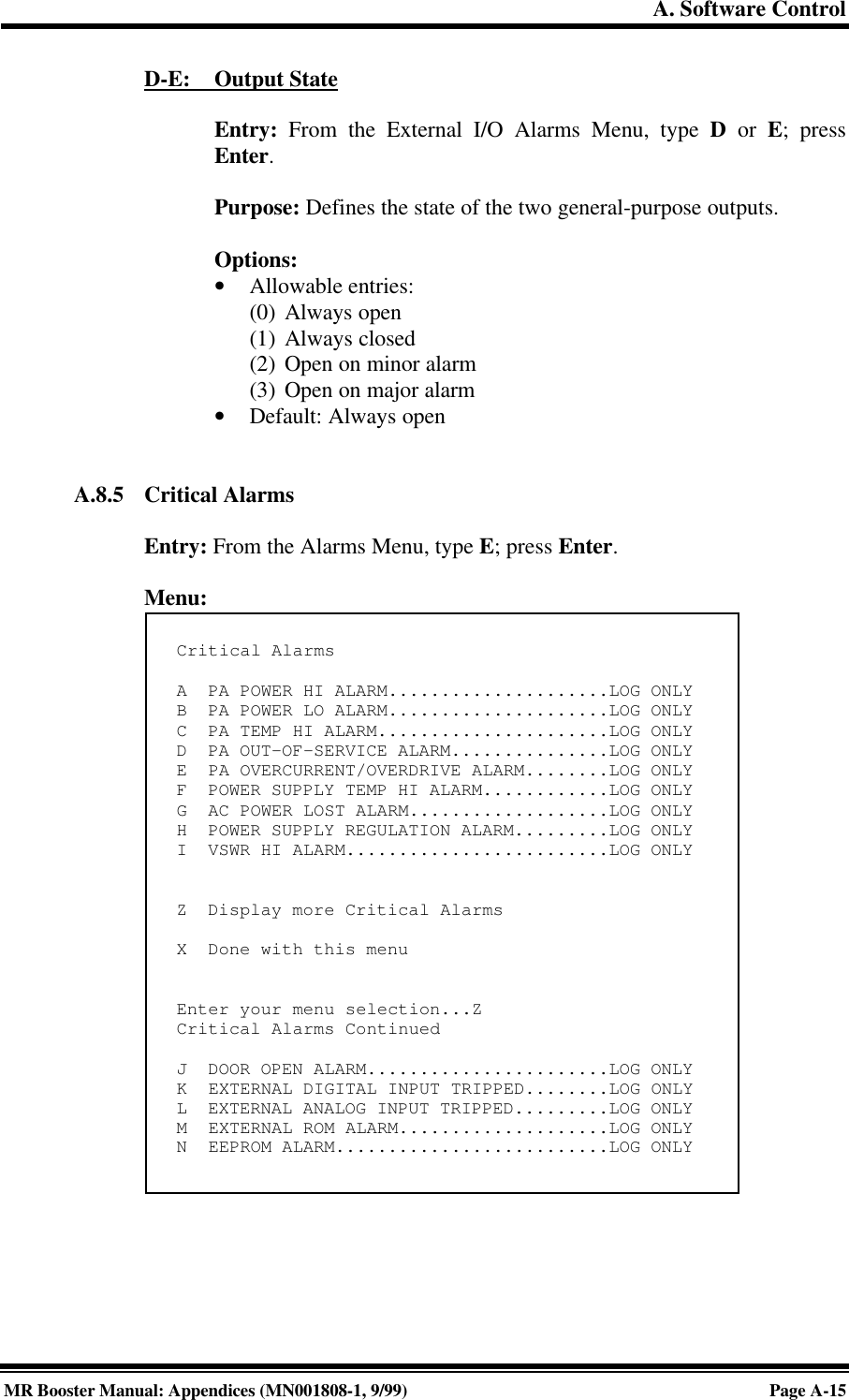 A. Software ControlMR Booster Manual: Appendices (MN001808-1, 9/99)Page A-15D-E:     Output StateEntry: From the External I/O Alarms Menu, type D or E; pressEnter.Purpose: Defines the state of the two general-purpose outputs.Options:• Allowable entries:(0) Always open(1) Always closed(2) Open on minor alarm(3) Open on major alarm• Default: Always openA.8.5 Critical AlarmsEntry: From the Alarms Menu, type E; press Enter.Menu:Critical AlarmsA  PA POWER HI ALARM.....................LOG ONLYB  PA POWER LO ALARM.....................LOG ONLYC  PA TEMP HI ALARM......................LOG ONLYD  PA OUT-OF-SERVICE ALARM...............LOG ONLYE  PA OVERCURRENT/OVERDRIVE ALARM........LOG ONLYF  POWER SUPPLY TEMP HI ALARM............LOG ONLYG  AC POWER LOST ALARM...................LOG ONLYH  POWER SUPPLY REGULATION ALARM.........LOG ONLYI  VSWR HI ALARM.........................LOG ONLYZ  Display more Critical AlarmsX  Done with this menuEnter your menu selection...ZCritical Alarms ContinuedJ  DOOR OPEN ALARM.......................LOG ONLYK  EXTERNAL DIGITAL INPUT TRIPPED........LOG ONLYL  EXTERNAL ANALOG INPUT TRIPPED.........LOG ONLYM  EXTERNAL ROM ALARM....................LOG ONLYN  EEPROM ALARM..........................LOG ONLY