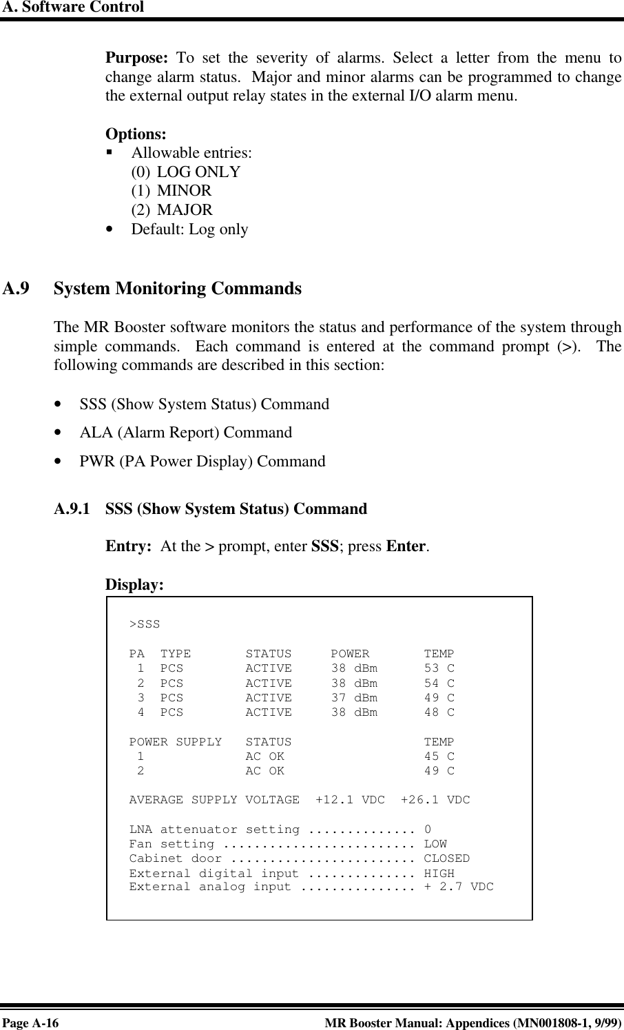 A. Software ControlPage A-16 MR Booster Manual: Appendices (MN001808-1, 9/99)Purpose: To set the severity of alarms. Select a letter from the menu tochange alarm status.  Major and minor alarms can be programmed to changethe external output relay states in the external I/O alarm menu.Options:§ Allowable entries:(0) LOG ONLY(1) MINOR(2) MAJOR• Default: Log onlyA.9 System Monitoring CommandsThe MR Booster software monitors the status and performance of the system throughsimple commands.  Each command is entered at the command prompt (&gt;).  Thefollowing commands are described in this section:• SSS (Show System Status) Command• ALA (Alarm Report) Command• PWR (PA Power Display) CommandA.9.1 SSS (Show System Status) CommandEntry:  At the &gt; prompt, enter SSS; press Enter.Display:&gt;SSSPA  TYPE       STATUS     POWER       TEMP 1  PCS        ACTIVE     38 dBm      53 C 2  PCS        ACTIVE     38 dBm      54 C 3  PCS        ACTIVE     37 dBm      49 C 4  PCS        ACTIVE     38 dBm      48 CPOWER SUPPLY   STATUS                 TEMP 1             AC OK                  45 C 2             AC OK                  49 CAVERAGE SUPPLY VOLTAGE  +12.1 VDC  +26.1 VDCLNA attenuator setting .............. 0Fan setting ......................... LOWCabinet door ........................ CLOSEDExternal digital input .............. HIGHExternal analog input ............... + 2.7 VDC