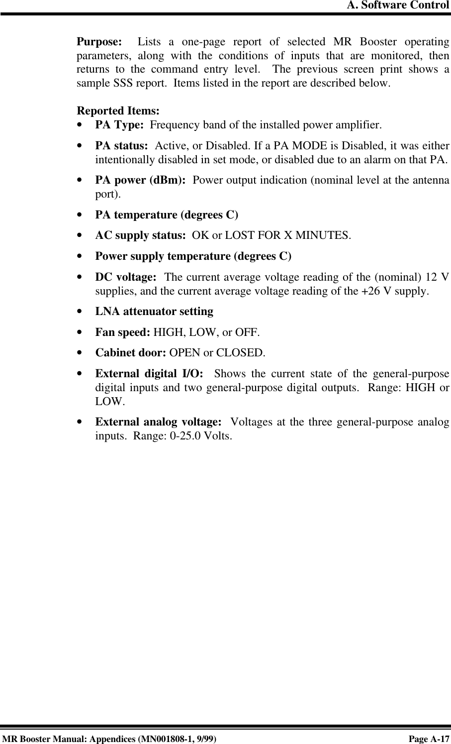 A. Software ControlMR Booster Manual: Appendices (MN001808-1, 9/99)Page A-17Purpose:  Lists a one-page report of selected MR Booster operatingparameters, along with the conditions of inputs that are monitored, thenreturns to the command entry level.  The previous screen print shows asample SSS report.  Items listed in the report are described below.Reported Items:• PA Type:  Frequency band of the installed power amplifier.• PA status:  Active, or Disabled. If a PA MODE is Disabled, it was eitherintentionally disabled in set mode, or disabled due to an alarm on that PA.• PA power (dBm):  Power output indication (nominal level at the antennaport).• PA temperature (degrees C)• AC supply status:  OK or LOST FOR X MINUTES.• Power supply temperature (degrees C)• DC voltage:  The current average voltage reading of the (nominal) 12 Vsupplies, and the current average voltage reading of the +26 V supply.• LNA attenuator setting• Fan speed: HIGH, LOW, or OFF.• Cabinet door: OPEN or CLOSED.• External digital I/O:  Shows the current state of the general-purposedigital inputs and two general-purpose digital outputs.  Range: HIGH orLOW.• External analog voltage:  Voltages at the three general-purpose analoginputs.  Range: 0-25.0 Volts.