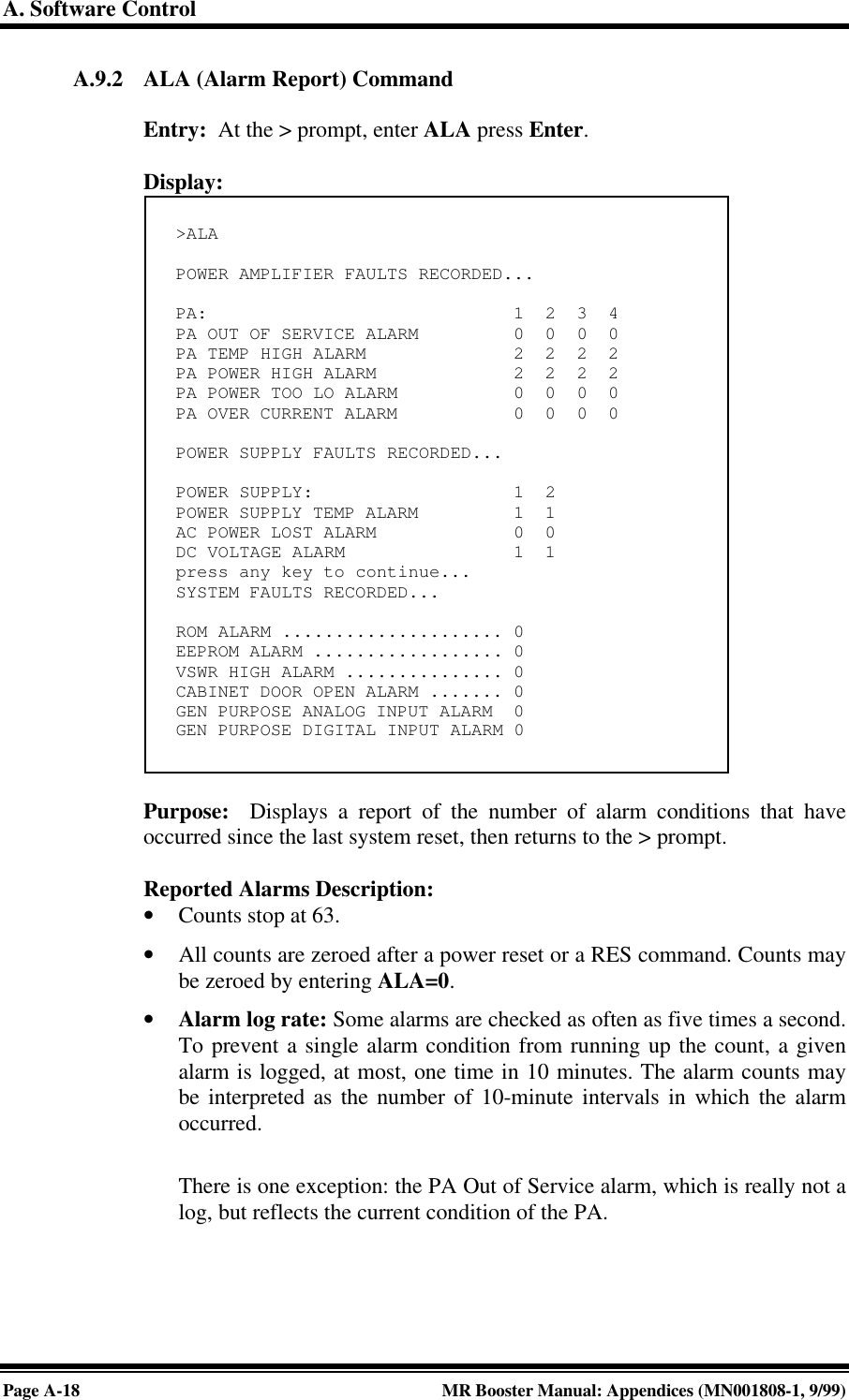 A. Software ControlPage A-18 MR Booster Manual: Appendices (MN001808-1, 9/99)A.9.2 ALA (Alarm Report) CommandEntry:  At the &gt; prompt, enter ALA press Enter.Display:Purpose:  Displays a report of the number of alarm conditions that haveoccurred since the last system reset, then returns to the &gt; prompt.Reported Alarms Description:• Counts stop at 63.• All counts are zeroed after a power reset or a RES command. Counts maybe zeroed by entering ALA=0.• Alarm log rate: Some alarms are checked as often as five times a second.To prevent a single alarm condition from running up the count, a givenalarm is logged, at most, one time in 10 minutes. The alarm counts maybe interpreted as the number of 10-minute intervals in which the alarmoccurred.There is one exception: the PA Out of Service alarm, which is really not alog, but reflects the current condition of the PA.&gt;ALAPOWER AMPLIFIER FAULTS RECORDED...PA:                             1  2  3  4PA OUT OF SERVICE ALARM         0  0  0  0PA TEMP HIGH ALARM              2  2  2  2PA POWER HIGH ALARM             2  2  2  2PA POWER TOO LO ALARM           0  0  0  0PA OVER CURRENT ALARM           0  0  0  0POWER SUPPLY FAULTS RECORDED...POWER SUPPLY:                   1  2POWER SUPPLY TEMP ALARM         1  1AC POWER LOST ALARM             0  0DC VOLTAGE ALARM                1  1press any key to continue...SYSTEM FAULTS RECORDED...ROM ALARM ..................... 0EEPROM ALARM .................. 0VSWR HIGH ALARM ............... 0CABINET DOOR OPEN ALARM ....... 0GEN PURPOSE ANALOG INPUT ALARM  0GEN PURPOSE DIGITAL INPUT ALARM 0