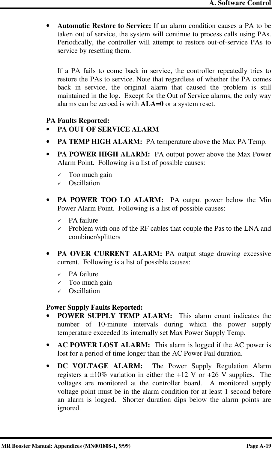 A. Software ControlMR Booster Manual: Appendices (MN001808-1, 9/99)Page A-19• Automatic Restore to Service: If an alarm condition causes a PA to betaken out of service, the system will continue to process calls using PAs.Periodically, the controller will attempt to restore out-of-service PAs toservice by resetting them.If a PA fails to come back in service, the controller repeatedly tries torestore the PAs to service. Note that regardless of whether the PA comesback in service, the original alarm that caused the problem is stillmaintained in the log.  Except for the Out of Service alarms, the only wayalarms can be zeroed is with ALA=0 or a system reset.PA Faults Reported:• PA OUT OF SERVICE ALARM• PA TEMP HIGH ALARM:  PA temperature above the Max PA Temp.• PA POWER HIGH ALARM:  PA output power above the Max PowerAlarm Point.  Following is a list of possible causes:ü Too much gainü Oscillation• PA POWER TOO LO ALARM:  PA output power below the MinPower Alarm Point.  Following is a list of possible causes:ü PA failureü Problem with one of the RF cables that couple the Pas to the LNA andcombiner/splitters• PA OVER CURRENT ALARM: PA output stage drawing excessivecurrent.  Following is a list of possible causes:ü PA failureü Too much gainü OscillationPower Supply Faults Reported:• POWER SUPPLY TEMP ALARM:  This alarm count indicates thenumber of 10-minute intervals during which the power supplytemperature exceeded its internally set Max Power Supply Temp.• AC POWER LOST ALARM:  This alarm is logged if the AC power islost for a period of time longer than the AC Power Fail duration.• DC VOLTAGE ALARM:  The Power Supply Regulation Alarmregisters a ±10% variation in either the +12 V or +26 V supplies.  Thevoltages are monitored at the controller board.  A monitored supplyvoltage point must be in the alarm condition for at least 1 second beforean alarm is logged.  Shorter duration dips below the alarm points areignored.