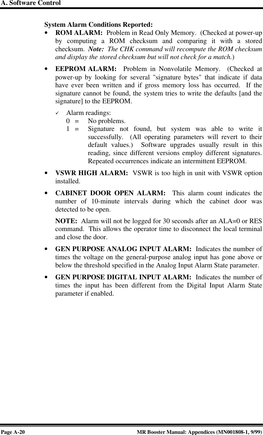 A. Software ControlPage A-20 MR Booster Manual: Appendices (MN001808-1, 9/99)System Alarm Conditions Reported:• ROM ALARM:  Problem in Read Only Memory.  (Checked at power-upby computing a ROM checksum and comparing it with a storedchecksum.  Note:  The CHK command will recompute the ROM checksumand display the stored checksum but will not check for a match.)• EEPROM ALARM:  Problem in Nonvolatile Memory.  (Checked atpower-up by looking for several &quot;signature bytes&quot; that indicate if datahave ever been written and if gross memory loss has occurred.  If thesignature cannot be found, the system tries to write the defaults [and thesignature] to the EEPROM.ü Alarm readings:0   = No problems.1   = Signature not found, but system was able to write itsuccessfully.  (All operating parameters will revert to theirdefault values.)  Software upgrades usually result in thisreading, since different versions employ different signatures.Repeated occurrences indicate an intermittent EEPROM.• VSWR HIGH ALARM:  VSWR is too high in unit with VSWR optioninstalled.• CABINET DOOR OPEN ALARM:  This alarm count indicates thenumber of 10-minute intervals during which the cabinet door wasdetected to be open.NOTE:  Alarm will not be logged for 30 seconds after an ALA=0 or REScommand.  This allows the operator time to disconnect the local terminaland close the door.• GEN PURPOSE ANALOG INPUT ALARM:  Indicates the number oftimes the voltage on the general-purpose analog input has gone above orbelow the threshold specified in the Analog Input Alarm State parameter.• GEN PURPOSE DIGITAL INPUT ALARM:  Indicates the number oftimes the input has been different from the Digital Input Alarm Stateparameter if enabled.