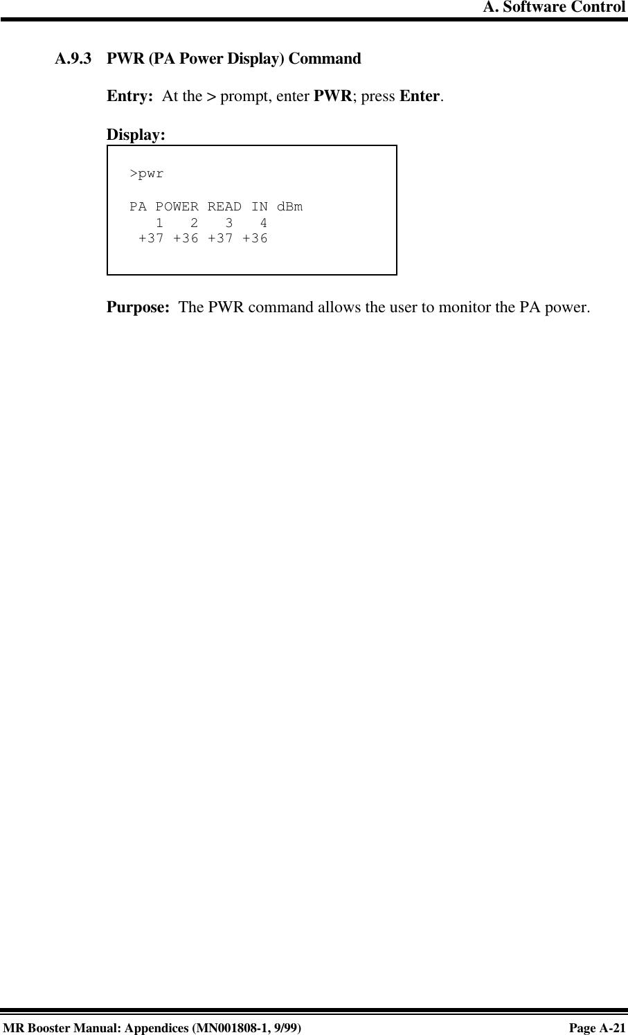 A. Software ControlMR Booster Manual: Appendices (MN001808-1, 9/99)Page A-21A.9.3 PWR (PA Power Display) CommandEntry:  At the &gt; prompt, enter PWR; press Enter.Display:Purpose:  The PWR command allows the user to monitor the PA power.&gt;pwrPA POWER READ IN dBm   1   2   3   4 +37 +36 +37 +36