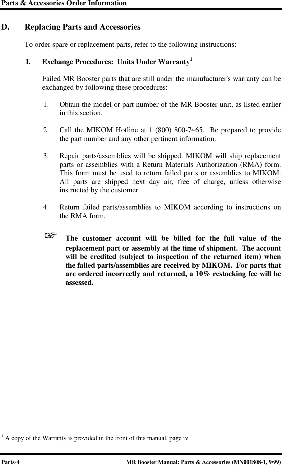 Parts &amp; Accessories Order InformationParts-4MR Booster Manual: Parts &amp; Accessories (MN001808-1, 9/99)D. Replacing Parts and AccessoriesTo order spare or replacement parts, refer to the following instructions:I. Exchange Procedures:  Units Under Warranty1Failed MR Booster parts that are still under the manufacturer&apos;s warranty can beexchanged by following these procedures:1. Obtain the model or part number of the MR Booster unit, as listed earlierin this section.2. Call the MIKOM Hotline at 1 (800) 800-7465.  Be prepared to providethe part number and any other pertinent information.3. Repair parts/assemblies will be shipped. MIKOM will ship replacementparts or assemblies with a Return Materials Authorization (RMA) form.This form must be used to return failed parts or assemblies to MIKOM.All parts are shipped next day air, free of charge, unless otherwiseinstructed by the customer.4. Return failed parts/assemblies to MIKOM according to instructions onthe RMA form. +The customer account will be billed for the full value of thereplacement part or assembly at the time of shipment.  The accountwill be credited (subject to inspection of the returned item) whenthe failed parts/assemblies are received by MIKOM.  For parts thatare ordered incorrectly and returned, a 10% restocking fee will beassessed.                                                  1 A copy of the Warranty is provided in the front of this manual, page iv