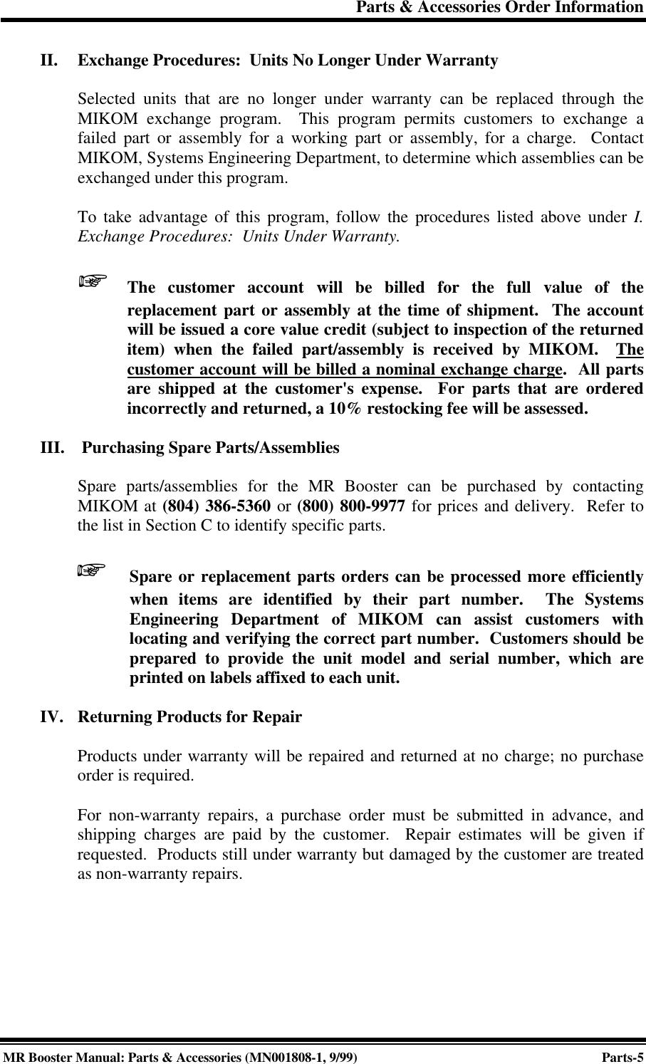 Parts &amp; Accessories Order InformationMR Booster Manual: Parts &amp; Accessories (MN001808-1, 9/99)Parts-5II. Exchange Procedures:  Units No Longer Under WarrantySelected units that are no longer under warranty can be replaced through theMIKOM exchange program.  This program permits customers to exchange afailed part or assembly for a working part or assembly, for a charge.  ContactMIKOM, Systems Engineering Department, to determine which assemblies can beexchanged under this program.To take advantage of this program, follow the procedures listed above under I.Exchange Procedures:  Units Under Warranty.+The customer account will be billed for the full value of thereplacement part or assembly at the time of shipment.  The accountwill be issued a core value credit (subject to inspection of the returneditem) when the failed part/assembly is received by MIKOM.  Thecustomer account will be billed a nominal exchange charge.  All partsare shipped at the customer&apos;s expense.  For parts that are orderedincorrectly and returned, a 10% restocking fee will be assessed.III.  Purchasing Spare Parts/AssembliesSpare parts/assemblies for the MR Booster can be purchased by contactingMIKOM at (804) 386-5360 or (800) 800-9977 for prices and delivery.  Refer tothe list in Section C to identify specific parts.+Spare or replacement parts orders can be processed more efficientlywhen items are identified by their part number.  The SystemsEngineering Department of MIKOM can assist customers withlocating and verifying the correct part number.  Customers should beprepared to provide the unit model and serial number, which areprinted on labels affixed to each unit.IV. Returning Products for RepairProducts under warranty will be repaired and returned at no charge; no purchaseorder is required.For non-warranty repairs, a purchase order must be submitted in advance, andshipping charges are paid by the customer.  Repair estimates will be given ifrequested.  Products still under warranty but damaged by the customer are treatedas non-warranty repairs.