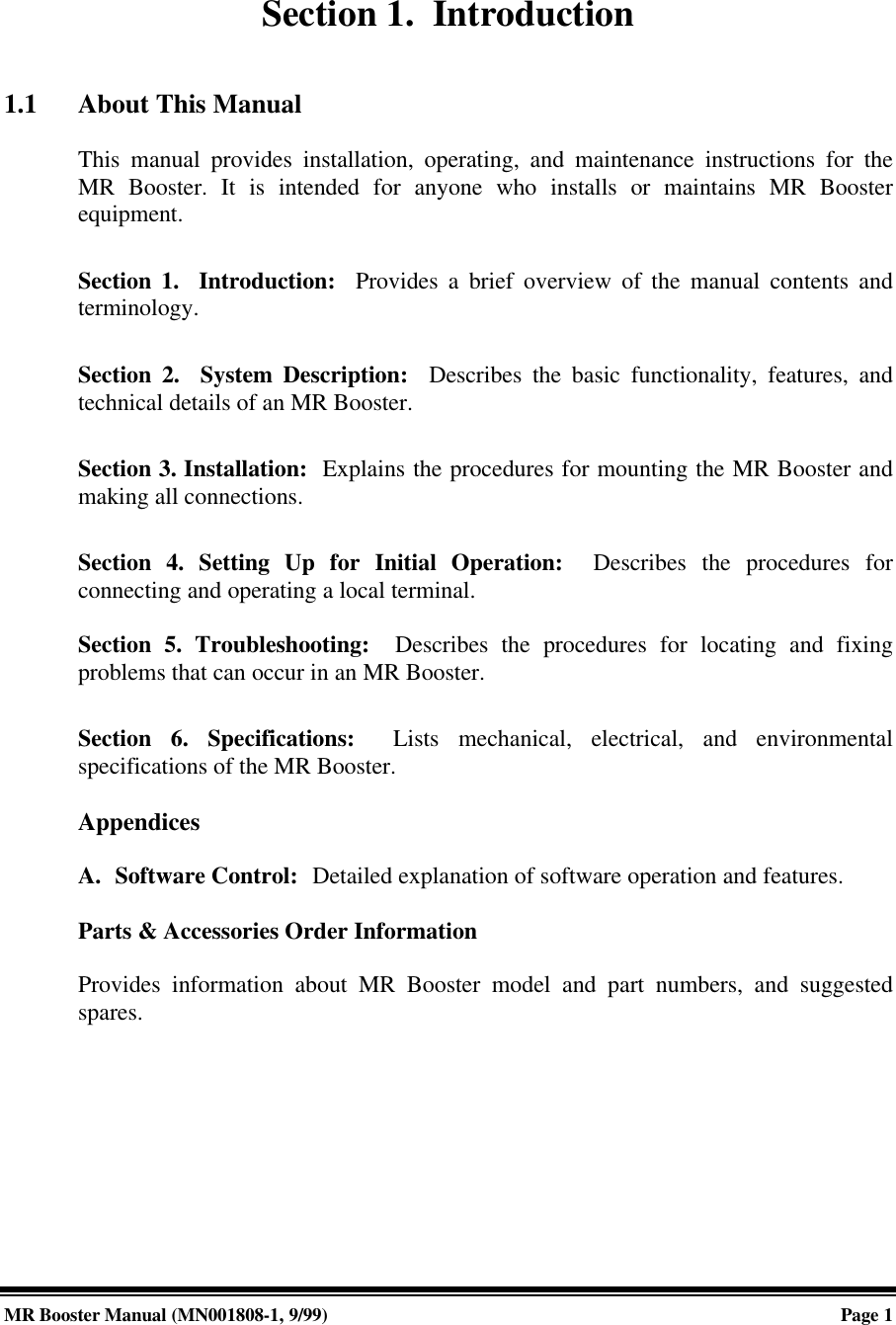 MR Booster Manual (MN001808-1, 9/99)Page 1Section 1.  Introduction1.1 About This ManualThis manual provides installation, operating, and maintenance instructions for theMR Booster. It is intended for anyone who installs or maintains MR Boosterequipment.Section 1.  Introduction:  Provides a brief overview of the manual contents andterminology.Section 2.  System Description:  Describes the basic functionality, features, andtechnical details of an MR Booster.Section 3. Installation:  Explains the procedures for mounting the MR Booster andmaking all connections.Section 4. Setting Up for Initial Operation:  Describes the procedures forconnecting and operating a local terminal.Section 5. Troubleshooting:  Describes the procedures for locating and fixingproblems that can occur in an MR Booster.Section 6. Specifications:  Lists mechanical, electrical, and environmentalspecifications of the MR Booster.AppendicesA. Software Control:  Detailed explanation of software operation and features.Parts &amp; Accessories Order InformationProvides information about MR Booster model and part numbers, and suggestedspares.