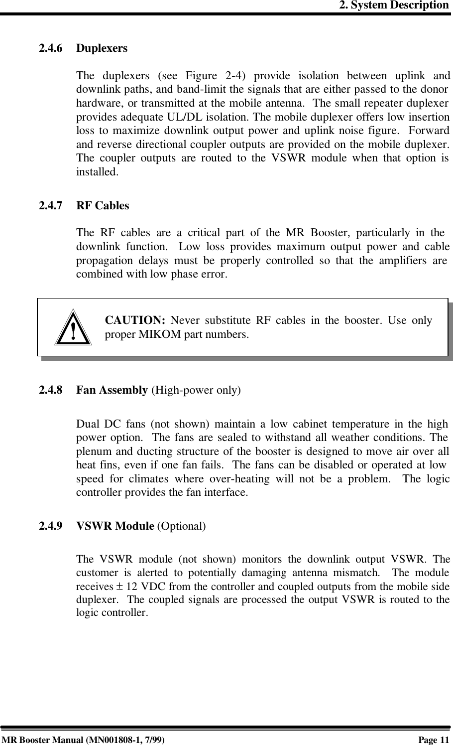 2. System DescriptionMR Booster Manual (MN001808-1, 7/99)Page 112.4.6 DuplexersThe duplexers (see Figure 2-4) provide isolation between uplink anddownlink paths, and band-limit the signals that are either passed to the donorhardware, or transmitted at the mobile antenna.  The small repeater duplexerprovides adequate UL/DL isolation. The mobile duplexer offers low insertionloss to maximize downlink output power and uplink noise figure.  Forwardand reverse directional coupler outputs are provided on the mobile duplexer.The coupler outputs are routed to the VSWR module when that option isinstalled.2.4.7 RF CablesThe RF cables are a critical part of the MR Booster, particularly in thedownlink function.  Low loss provides maximum output power and cablepropagation delays must be properly controlled so that the amplifiers arecombined with low phase error.2.4.8 Fan Assembly (High-power only)Dual DC fans (not shown) maintain a low cabinet temperature in the highpower option.  The fans are sealed to withstand all weather conditions. Theplenum and ducting structure of the booster is designed to move air over allheat fins, even if one fan fails.  The fans can be disabled or operated at lowspeed for climates where over-heating will not be a problem.  The logiccontroller provides the fan interface.2.4.9 VSWR Module (Optional)The VSWR module (not shown) monitors the downlink output VSWR. Thecustomer is alerted to potentially damaging antenna mismatch.  The modulereceives ± 12 VDC from the controller and coupled outputs from the mobile sideduplexer.  The coupled signals are processed the output VSWR is routed to thelogic controller.CAUTION: Never substitute RF cables in the booster. Use onlyproper MIKOM part numbers.