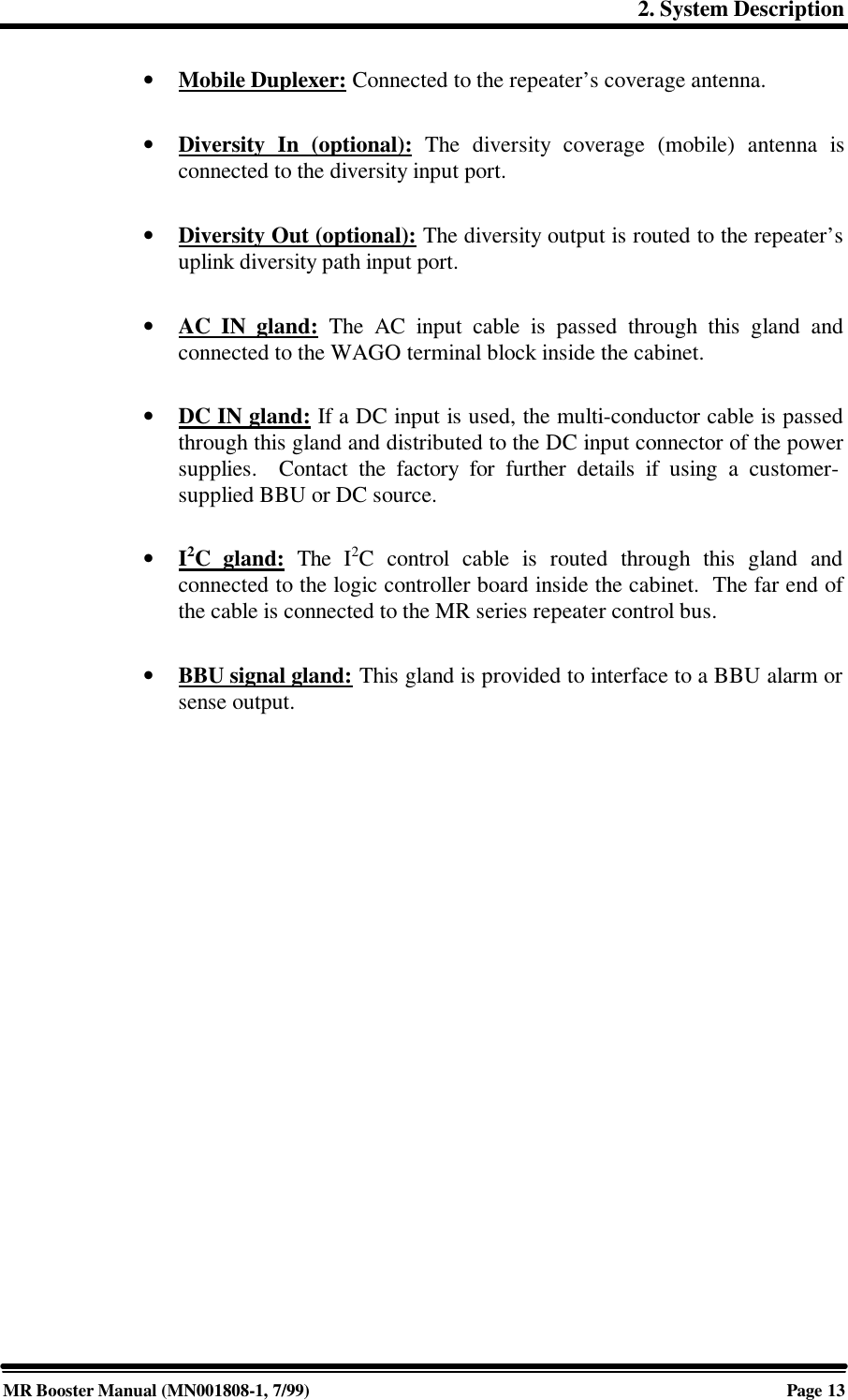 2. System DescriptionMR Booster Manual (MN001808-1, 7/99)Page 13• Mobile Duplexer: Connected to the repeater’s coverage antenna.• Diversity In (optional): The diversity coverage (mobile) antenna isconnected to the diversity input port.• Diversity Out (optional): The diversity output is routed to the repeater’suplink diversity path input port.• AC IN gland: The AC input cable is passed through this gland andconnected to the WAGO terminal block inside the cabinet.• DC IN gland: If a DC input is used, the multi-conductor cable is passedthrough this gland and distributed to the DC input connector of the powersupplies.  Contact the factory for further details if using a customer-supplied BBU or DC source.• I2C gland: The I2C control cable is routed through this gland andconnected to the logic controller board inside the cabinet.  The far end ofthe cable is connected to the MR series repeater control bus.• BBU signal gland: This gland is provided to interface to a BBU alarm orsense output.