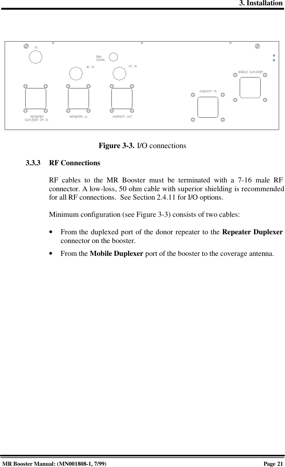 3. InstallationMR Booster Manual: (MN001808-1, 7/99)Page 21Figure 3-3. I/O connections3.3.3 RF ConnectionsRF cables to the MR Booster must be terminated with a 7-16 male RFconnector. A low-loss, 50 ohm cable with superior shielding is recommendedfor all RF connections.  See Section 2.4.11 for I/O options.Minimum configuration (see Figure 3-3) consists of two cables:• From the duplexed port of the donor repeater to the Repeater Duplexerconnector on the booster.• From the Mobile Duplexer port of the booster to the coverage antenna.