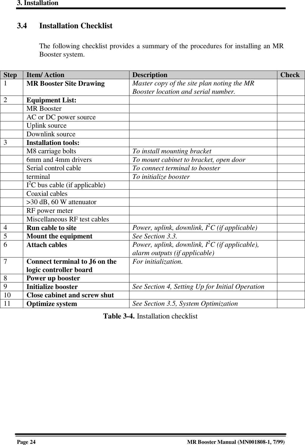 3. InstallationPage 24 MR Booster Manual (MN001808-1, 7/99)3.4 Installation ChecklistThe following checklist provides a summary of the procedures for installing an MRBooster system.Step Item/ Action Description Check1MR Booster Site Drawing Master copy of the site plan noting the MRBooster location and serial number.2Equipment List:MR BoosterAC or DC power sourceUplink sourceDownlink source3Installation tools:M8 carriage bolts To install mounting bracket6mm and 4mm drivers To mount cabinet to bracket, open doorSerial control cable To connect terminal to boosterterminal To initialize boosterI2C bus cable (if applicable)Coaxial cables&gt;30 dB, 60 W attenuatorRF power meterMiscellaneous RF test cables4Run cable to site Power, uplink, downlink, I2C (if applicable)5Mount the equipment See Section 3.3.6Attach cables Power, uplink, downlink, I2C (if applicable),alarm outputs (if applicable)7Connect terminal to J6 on thelogic controller board For initialization.8Power up booster9Initialize booster See Section 4, Setting Up for Initial Operation10 Close cabinet and screw shut11 Optimize system See Section 3.5, System OptimizationTable 3-4. Installation checklist