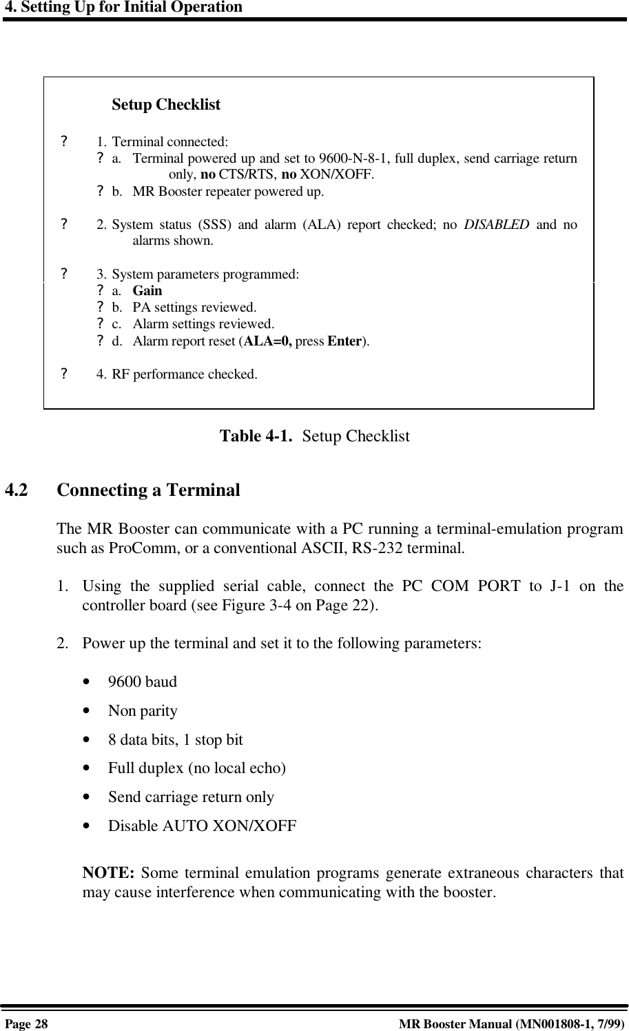4. Setting Up for Initial OperationPage 28 MR Booster Manual (MN001808-1, 7/99)Table 4-1.  Setup Checklist4.2 Connecting a TerminalThe MR Booster can communicate with a PC running a terminal-emulation programsuch as ProComm, or a conventional ASCII, RS-232 terminal.1. Using the supplied serial cable, connect the PC COM PORT to J-1 on thecontroller board (see Figure 3-4 on Page 22).2. Power up the terminal and set it to the following parameters:• 9600 baud• Non parity• 8 data bits, 1 stop bit• Full duplex (no local echo)• Send carriage return only• Disable AUTO XON/XOFFNOTE: Some terminal emulation programs generate extraneous characters thatmay cause interference when communicating with the booster.Setup Checklist?1. Terminal connected:?a. Terminal powered up and set to 9600-N-8-1, full duplex, send carriage returnonly, no CTS/RTS, no XON/XOFF.?b. MR Booster repeater powered up.?2. System status (SSS) and alarm (ALA) report checked; no DISABLED  and noalarms shown.?3. System parameters programmed:?a. Gain?b. PA settings reviewed.?c. Alarm settings reviewed.?d. Alarm report reset (ALA=0, press Enter).?4. RF performance checked.