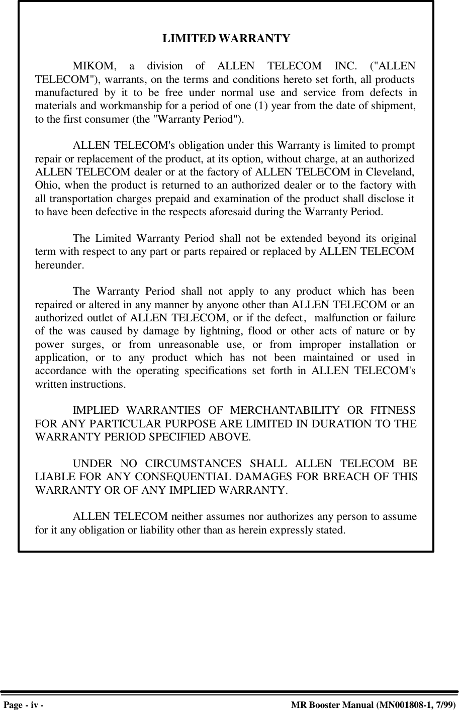 Page - iv - MR Booster Manual (MN001808-1, 7/99)LIMITED WARRANTYMIKOM, a division of ALLEN TELECOM INC. (&quot;ALLENTELECOM&quot;), warrants, on the terms and conditions hereto set forth, all productsmanufactured by it to be free under normal use and service from defects inmaterials and workmanship for a period of one (1) year from the date of shipment,to the first consumer (the &quot;Warranty Period&quot;).ALLEN TELECOM&apos;s obligation under this Warranty is limited to promptrepair or replacement of the product, at its option, without charge, at an authorizedALLEN TELECOM dealer or at the factory of ALLEN TELECOM in Cleveland,Ohio, when the product is returned to an authorized dealer or to the factory withall transportation charges prepaid and examination of the product shall disclose itto have been defective in the respects aforesaid during the Warranty Period.The Limited Warranty Period shall not be extended beyond its originalterm with respect to any part or parts repaired or replaced by ALLEN TELECOMhereunder.The Warranty Period shall not apply to any product which has beenrepaired or altered in any manner by anyone other than ALLEN TELECOM or anauthorized outlet of ALLEN TELECOM, or if the defect,  malfunction or failureof the was caused by damage by lightning, flood or other acts of nature or bypower surges, or from unreasonable use, or from improper installation orapplication, or to any product which has not been maintained or used inaccordance with the operating specifications set forth in ALLEN TELECOM&apos;swritten instructions.IMPLIED WARRANTIES OF MERCHANTABILITY OR FITNESSFOR ANY PARTICULAR PURPOSE ARE LIMITED IN DURATION TO THEWARRANTY PERIOD SPECIFIED ABOVE.UNDER NO CIRCUMSTANCES SHALL ALLEN TELECOM BELIABLE FOR ANY CONSEQUENTIAL DAMAGES FOR BREACH OF THISWARRANTY OR OF ANY IMPLIED WARRANTY.ALLEN TELECOM neither assumes nor authorizes any person to assumefor it any obligation or liability other than as herein expressly stated.
