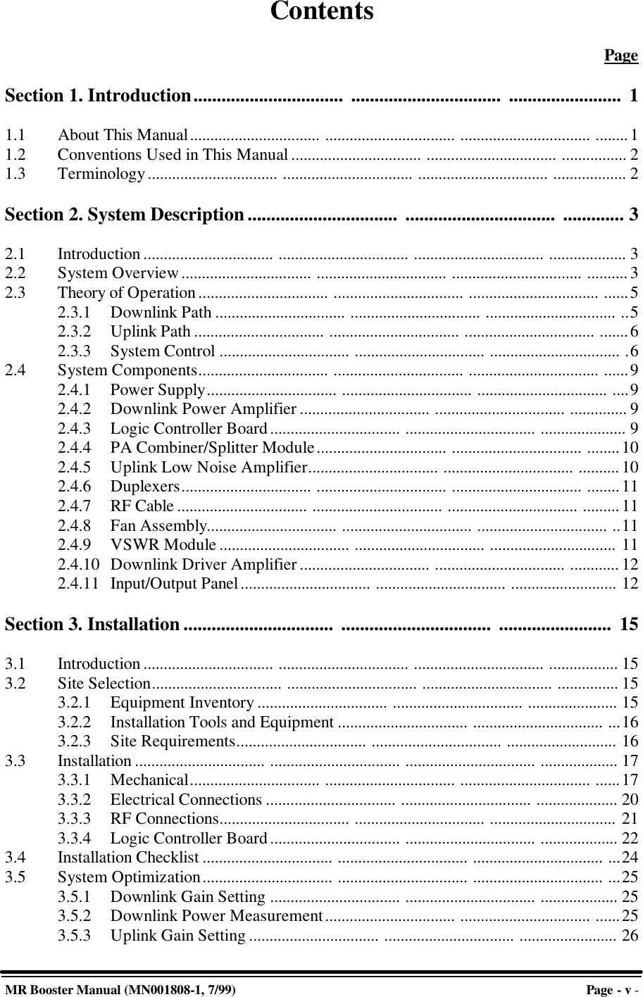 MR Booster Manual (MN001808-1, 7/99)Page - v -ContentsPageSection 1. Introduction................................ ................................ ........................ 11.1 About This Manual................................ ................................ ................................ ........11.2 Conventions Used in This Manual ................................ ................................ ................ 21.3 Terminology................................ ................................ ................................ .................. 2Section 2. System Description................................ ................................ ............. 32.1 Introduction ................................ ................................ ................................ ................... 32.2 System Overview................................ ................................ ................................ .......... 32.3 Theory of Operation ................................ ................................ ................................ ......52.3.1 Downlink Path ................................ ................................ ................................ ..52.3.2 Uplink Path ................................ ................................ ................................ .......62.3.3 System Control ................................ ................................ ................................ .62.4 System Components................................ ................................ ................................ ......92.4.1 Power Supply................................ ................................ ................................ ....92.4.2 Downlink Power Amplifier ................................ ................................ .............. 92.4.3 Logic Controller Board................................ ................................ ..................... 92.4.4 PA Combiner/Splitter Module................................ ................................ ........102.4.5 Uplink Low Noise Amplifier................................ ................................ ..........102.4.6 Duplexers................................ ................................ ................................ ........112.4.7 RF Cable ................................ ................................ ................................ ......... 112.4.8 Fan Assembly................................ ................................ ................................ ..112.4.9 VSWR Module ................................ ................................ ............................... 112.4.10 Downlink Driver Amplifier................................ ................................ ............ 122.4.11 Input/Output Panel................................ ................................ .......................... 12Section 3. Installation ................................ ................................ ........................ 153.1 Introduction ................................ ................................ ................................ ................. 153.2 Site Selection................................ ................................ ................................ ............... 153.2.1 Equipment Inventory ................................ ................................ ...................... 153.2.2 Installation Tools and Equipment ................................ ................................ ...163.2.3 Site Requirements................................ ................................ ........................... 163.3 Installation ................................ ................................ ................................ ................... 173.3.1 Mechanical................................ ................................ ................................ ......173.3.2 Electrical Connections ................................ ................................ .................... 203.3.3 RF Connections................................ ................................ ............................... 213.3.4 Logic Controller Board................................ ................................ ................... 223.4 Installation Checklist ................................ ................................ ................................ ...243.5 System Optimization................................ ................................ ................................ ...253.5.1 Downlink Gain Setting ................................ ................................ ................... 253.5.2 Downlink Power Measurement................................ ................................ ......253.5.3 Uplink Gain Setting ................................ ................................ ........................ 26