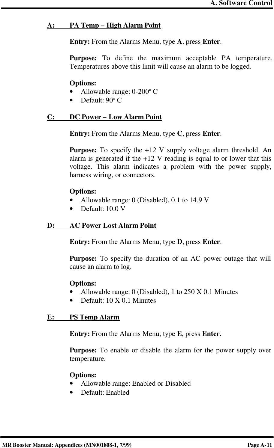 A. Software ControlMR Booster Manual: Appendices (MN001808-1, 7/99)Page A-11A:         PA Temp – High Alarm PointEntry: From the Alarms Menu, type A, press Enter.Purpose: To define the maximum acceptable PA temperature.Temperatures above this limit will cause an alarm to be logged.Options:• Allowable range: 0-200º C• Default: 90º CC:         DC Power – Low Alarm PointEntry: From the Alarms Menu, type C, press Enter.Purpose: To specify the +12 V supply voltage alarm threshold. Analarm is generated if the +12 V reading is equal to or lower that thisvoltage. This alarm indicates a problem with the power supply,harness wiring, or connectors.Options:• Allowable range: 0 (Disabled), 0.1 to 14.9 V• Default: 10.0 VD:         AC Power Lost Alarm PointEntry: From the Alarms Menu, type D, press Enter.Purpose: To specify the duration of an AC power outage that willcause an alarm to log.Options:• Allowable range: 0 (Disabled), 1 to 250 X 0.1 Minutes• Default: 10 X 0.1 MinutesE:         PS Temp AlarmEntry: From the Alarms Menu, type E, press Enter.Purpose: To enable or disable the alarm for the power supply overtemperature.Options:• Allowable range: Enabled or Disabled• Default: Enabled