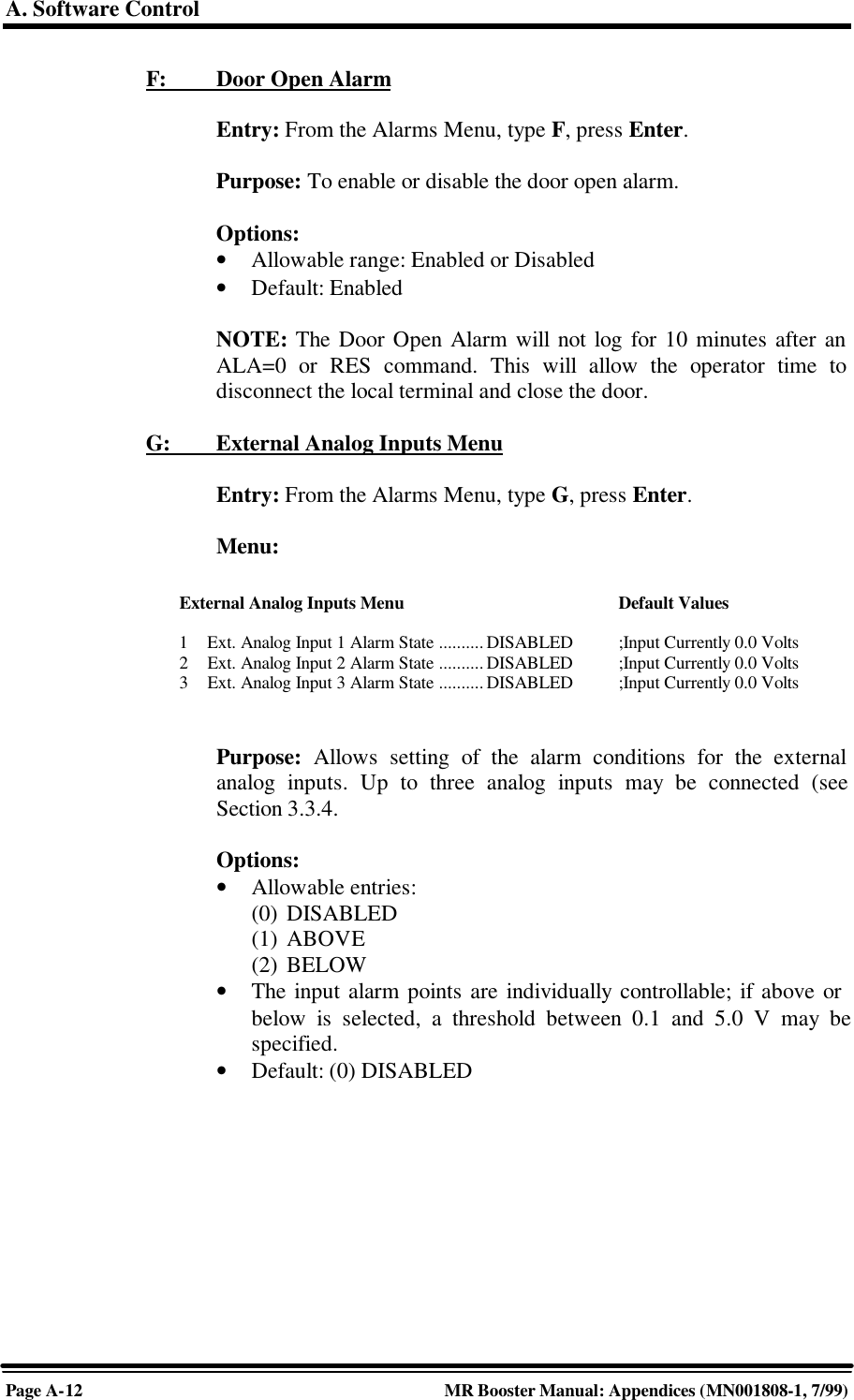 A. Software ControlPage A-12 MR Booster Manual: Appendices (MN001808-1, 7/99)F:         Door Open AlarmEntry: From the Alarms Menu, type F, press Enter.Purpose: To enable or disable the door open alarm.Options:• Allowable range: Enabled or Disabled• Default: EnabledNOTE: The Door Open Alarm will not log for 10 minutes after anALA=0 or RES command. This will allow the operator time todisconnect the local terminal and close the door.G:         External Analog Inputs MenuEntry: From the Alarms Menu, type G, press Enter.Menu:Purpose: Allows setting of the alarm conditions for the externalanalog inputs. Up to three analog inputs may be connected (seeSection 3.3.4.Options:• Allowable entries:(0) DISABLED(1) ABOVE(2) BELOW• The input alarm points are individually controllable; if above orbelow is selected, a threshold between 0.1 and 5.0 V may bespecified.• Default: (0) DISABLEDExternal Analog Inputs Menu Default Values1Ext. Analog Input 1 Alarm State .......... DISABLED ;Input Currently 0.0 Volts2Ext. Analog Input 2 Alarm State .......... DISABLED  ;Input Currently 0.0 Volts3Ext. Analog Input 3 Alarm State..........DISABLED ;Input Currently 0.0 Volts