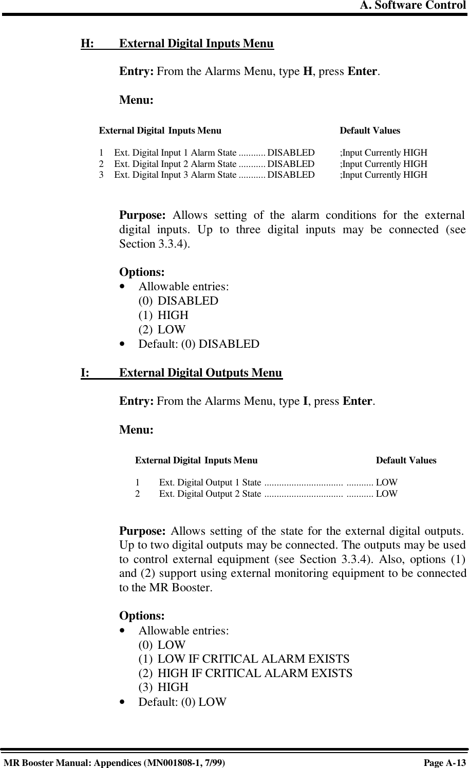 A. Software ControlMR Booster Manual: Appendices (MN001808-1, 7/99)Page A-13H:         External Digital Inputs MenuEntry: From the Alarms Menu, type H, press Enter.Menu:Purpose: Allows setting of the alarm conditions for the externaldigital inputs. Up to three digital inputs may be connected (seeSection 3.3.4).Options:• Allowable entries:(0) DISABLED(1) HIGH(2) LOW• Default: (0) DISABLEDI:          External Digital Outputs MenuEntry: From the Alarms Menu, type I, press Enter.Menu:Purpose: Allows setting of the state for the external digital outputs.Up to two digital outputs may be connected. The outputs may be usedto control external equipment (see Section 3.3.4). Also, options (1)and (2) support using external monitoring equipment to be connectedto the MR Booster.Options:• Allowable entries:(0) LOW(1) LOW IF CRITICAL ALARM EXISTS(2) HIGH IF CRITICAL ALARM EXISTS(3) HIGH• Default: (0) LOWExternal Digital Inputs Menu Default Values1Ext. Digital Input 1 Alarm State ........... DISABLED ;Input Currently HIGH2Ext. Digital Input 2 Alarm State ........... DISABLED  ;Input Currently HIGH3Ext. Digital Input 3 Alarm State ........... DISABLED  ;Input Currently HIGHExternal Digital Inputs Menu Default Values1Ext. Digital Output 1 State ................................ ........... LOW2Ext. Digital Output 2 State ................................ ........... LOW