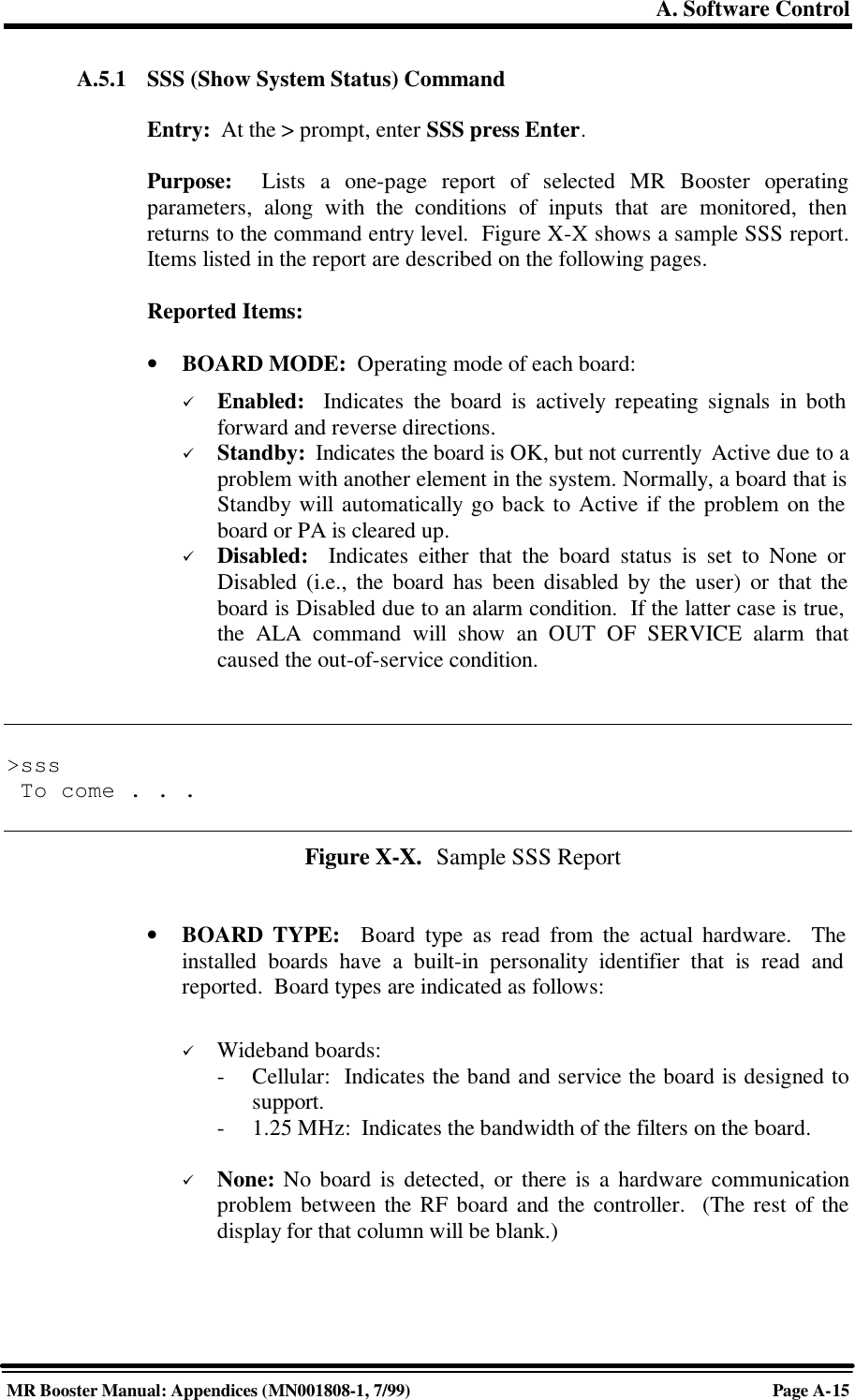 A. Software ControlMR Booster Manual: Appendices (MN001808-1, 7/99)Page A-15A.5.1 SSS (Show System Status) CommandEntry:  At the &gt; prompt, enter SSS press Enter.Purpose:  Lists a one-page report of selected MR Booster operatingparameters, along with the conditions of inputs that are monitored, thenreturns to the command entry level.  Figure X-X shows a sample SSS report.Items listed in the report are described on the following pages.Reported Items:• BOARD MODE:  Operating mode of each board:ü Enabled:  Indicates the board is actively repeating signals in bothforward and reverse directions.ü Standby:  Indicates the board is OK, but not currently  Active due to aproblem with another element in the system. Normally, a board that isStandby will automatically go back to Active if the problem on theboard or PA is cleared up.ü Disabled:  Indicates either that the board status is set to None orDisabled (i.e., the board has been disabled by the user) or that theboard is Disabled due to an alarm condition.  If the latter case is true,the ALA command will show an OUT OF SERVICE alarm thatcaused the out-of-service condition.&gt;sss To come . . .Figure X-X.  Sample SSS Report• BOARD TYPE:  Board type as read from the actual hardware.  Theinstalled boards have a built-in personality identifier that is read andreported.  Board types are indicated as follows:ü Wideband boards:-Cellular:  Indicates the band and service the board is designed tosupport.-1.25 MHz:  Indicates the bandwidth of the filters on the board.ü None: No board is detected, or there is a hardware communicationproblem between the RF board and the controller.  (The rest of thedisplay for that column will be blank.)