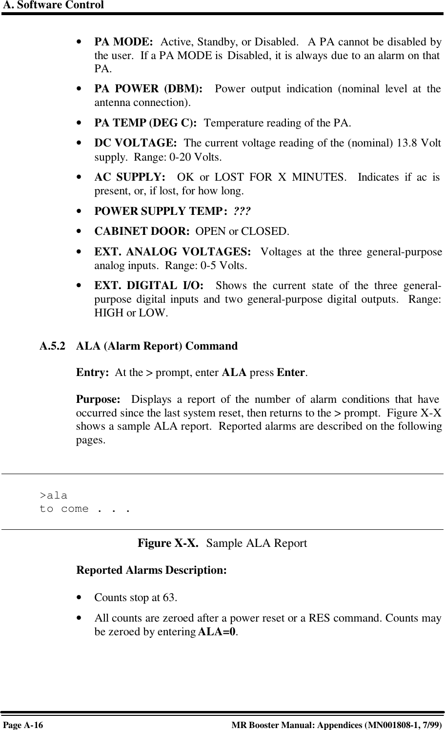 A. Software ControlPage A-16 MR Booster Manual: Appendices (MN001808-1, 7/99)• PA MODE:  Active, Standby, or Disabled.   A PA cannot be disabled bythe user.  If a PA MODE is Disabled, it is always due to an alarm on thatPA.• PA POWER (DBM):  Power output indication (nominal level at theantenna connection).• PA TEMP (DEG C):  Temperature reading of the PA.• DC VOLTAGE:  The current voltage reading of the (nominal) 13.8 Voltsupply.  Range: 0-20 Volts.• AC SUPPLY:  OK or LOST FOR X MINUTES.  Indicates if ac ispresent, or, if lost, for how long.• POWER SUPPLY TEMP:  ???• CABINET DOOR:  OPEN or CLOSED.• EXT. ANALOG VOLTAGES:  Voltages at the three general-purposeanalog inputs.  Range: 0-5 Volts.• EXT. DIGITAL I/O:  Shows the current state of the three general-purpose digital inputs and two general-purpose digital outputs.  Range:HIGH or LOW.A.5.2 ALA (Alarm Report) CommandEntry:  At the &gt; prompt, enter ALA press Enter.Purpose:  Displays a report of the number of alarm conditions that haveoccurred since the last system reset, then returns to the &gt; prompt.  Figure X-Xshows a sample ALA report.  Reported alarms are described on the followingpages.&gt;alato come . . .Figure X-X.  Sample ALA ReportReported Alarms Description:• Counts stop at 63.• All counts are zeroed after a power reset or a RES command. Counts maybe zeroed by entering ALA=0.