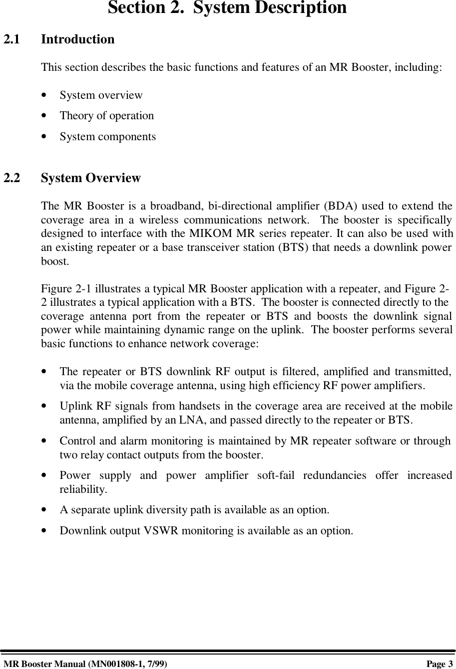 MR Booster Manual (MN001808-1, 7/99)Page 3Section 2.  System Description2.1 IntroductionThis section describes the basic functions and features of an MR Booster, including:• System overview• Theory of operation• System components2.2 System OverviewThe MR Booster is a broadband, bi-directional amplifier (BDA) used to extend thecoverage area in a wireless communications network.  The booster is specificallydesigned to interface with the MIKOM MR series repeater. It can also be used withan existing repeater or a base transceiver station (BTS) that needs a downlink powerboost.Figure 2-1 illustrates a typical MR Booster application with a repeater, and Figure 2-2 illustrates a typical application with a BTS.  The booster is connected directly to thecoverage antenna port from the repeater or BTS and boosts the downlink signalpower while maintaining dynamic range on the uplink.  The booster performs severalbasic functions to enhance network coverage:• The repeater or BTS downlink RF output is filtered, amplified and transmitted,via the mobile coverage antenna, using high efficiency RF power amplifiers.• Uplink RF signals from handsets in the coverage area are received at the mobileantenna, amplified by an LNA, and passed directly to the repeater or BTS.• Control and alarm monitoring is maintained by MR repeater software or throughtwo relay contact outputs from the booster.• Power supply and power amplifier soft-fail redundancies offer increasedreliability.• A separate uplink diversity path is available as an option.• Downlink output VSWR monitoring is available as an option.