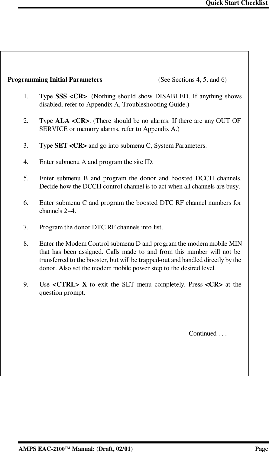 Quick Start Checklist  AMPS EAC-2100 Manual: (Draft, 02/01) Page      Programming Initial Parameters (See Sections 4, 5, and 6)   1. Type SSS &lt;CR&gt;. (Nothing should show DISABLED. If anything shows disabled, refer to Appendix A, Troubleshooting Guide.)   2. Type ALA &lt;CR&gt;. (There should be no alarms. If there are any OUT OF SERVICE or memory alarms, refer to Appendix A.)    3. Type SET &lt;CR&gt; and go into submenu C, System Parameters.   4. Enter submenu A and program the site ID.    5. Enter submenu B and program the donor and boosted DCCH channels. Decide how the DCCH control channel is to act when all channels are busy.    6. Enter submenu C and program the boosted DTC RF channel numbers for channels 2–4.   7. Program the donor DTC RF channels into list.    8. Enter the Modem Control submenu D and program the modem mobile MIN that has been assigned. Calls made to and from this number will not be transferred to the booster, but will be trapped-out and handled directly by the donor. Also set the modem mobile power step to the desired level.    9. Use &lt;CTRL&gt; X to exit the SET menu completely. Press &lt;CR&gt; at the question prompt.      Continued . . . 