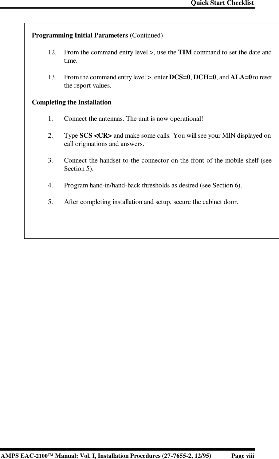 Quick Start Checklist AMPS EAC-2100 Manual: Vol. I, Installation Procedures (27-7655-2, 12/95) Page viii         Programming Initial Parameters (Continued)   12. From the command entry level &gt;, use the TIM command to set the date and time.   13. From the command entry level &gt;, enter DCS=0, DCH=0, and ALA=0 to reset the report values.  Completing the Installation   1. Connect the antennas. The unit is now operational!   2. Type SCS &lt;CR&gt; and make some calls. You will see your MIN displayed on call originations and answers.   3. Connect the handset to the connector on the front of the mobile shelf (see Section 5).   4. Program hand-in/hand-back thresholds as desired (see Section 6).   5. After completing installation and setup, secure the cabinet door.    