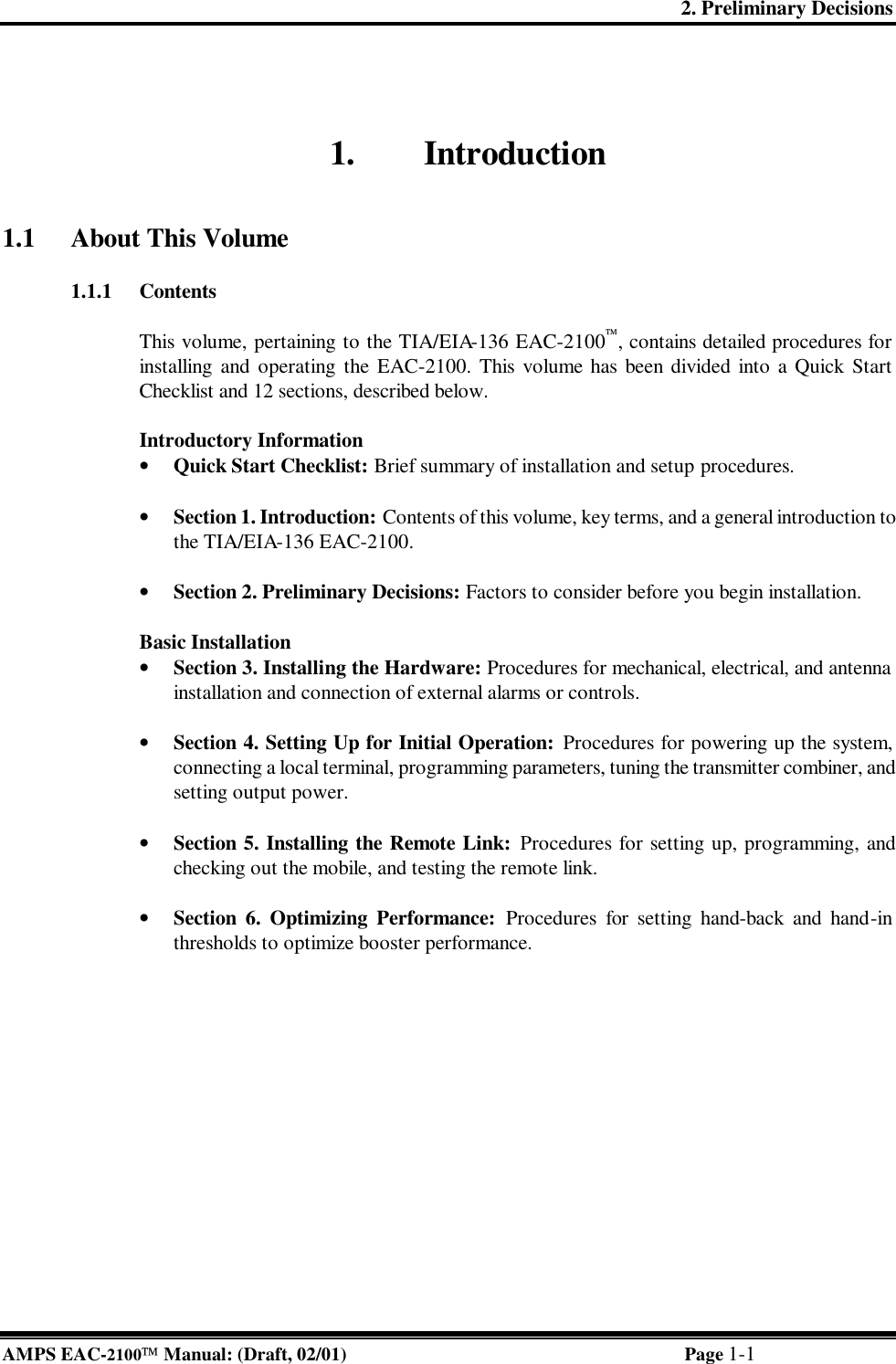 2. Preliminary Decisions AMPS EAC-2100 Manual: (Draft, 02/01) Page 1-1 1. Introduction   1.1 About This Volume  1.1.1 Contents  This volume, pertaining to the TIA/EIA-136 EAC-2100, contains detailed procedures for installing and operating the EAC-2100. This volume has been divided into a Quick Start Checklist and 12 sections, described below.    Introductory Information • Quick Start Checklist: Brief summary of installation and setup procedures.  • Section 1. Introduction: Contents of this volume, key terms, and a general introduction to the TIA/EIA-136 EAC-2100.  • Section 2. Preliminary Decisions: Factors to consider before you begin installation.  Basic Installation • Section 3. Installing the Hardware: Procedures for mechanical, electrical, and antenna installation and connection of external alarms or controls.  • Section 4. Setting Up for Initial Operation: Procedures for powering up the system, connecting a local terminal, programming parameters, tuning the transmitter combiner, and setting output power.  • Section 5. Installing the Remote Link: Procedures for setting up, programming, and checking out the mobile, and testing the remote link.  • Section 6. Optimizing Performance: Procedures for setting hand-back and hand-in thresholds to optimize booster performance.  