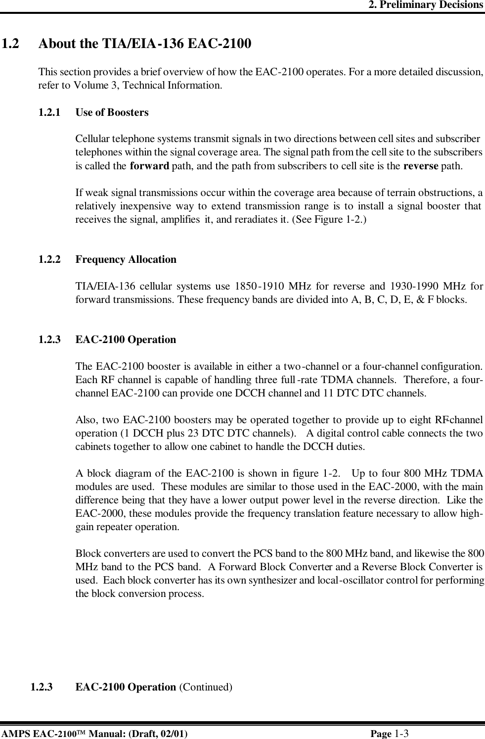 2. Preliminary Decisions AMPS EAC-2100 Manual: (Draft, 02/01) Page 1-3 1.2 About the TIA/EIA-136 EAC-2100  This section provides a brief overview of how the EAC-2100 operates. For a more detailed discussion, refer to Volume 3, Technical Information.   1.2.1 Use of Boosters  Cellular telephone systems transmit signals in two directions between cell sites and subscriber telephones within the signal coverage area. The signal path from the cell site to the subscribers is called the forward path, and the path from subscribers to cell site is the reverse path.   If weak signal transmissions occur within the coverage area because of terrain obstructions, a relatively inexpensive way to extend transmission range is to install a signal booster that receives the signal, amplifies  it, and reradiates it. (See Figure 1-2.)   1.2.2 Frequency Allocation  TIA/EIA-136 cellular systems use 1850-1910 MHz for reverse and 1930-1990 MHz for forward transmissions. These frequency bands are divided into A, B, C, D, E, &amp; F blocks.    1.2.3 EAC-2100 Operation   The EAC-2100 booster is available in either a two-channel or a four-channel configuration.  Each RF channel is capable of handling three full -rate TDMA channels.  Therefore, a four-channel EAC-2100 can provide one DCCH channel and 11 DTC DTC channels.  Also, two EAC-2100 boosters may be operated together to provide up to eight RF-channel operation (1 DCCH plus 23 DTC DTC channels).   A digital control cable connects the two cabinets together to allow one cabinet to handle the DCCH duties.  A block diagram of the EAC-2100 is shown in figure 1-2.   Up to four 800 MHz TDMA modules are used.  These modules are similar to those used in the EAC-2000, with the main difference being that they have a lower output power level in the reverse direction.  Like the EAC-2000, these modules provide the frequency translation feature necessary to allow high-gain repeater operation.  Block converters are used to convert the PCS band to the 800 MHz band, and likewise the 800 MHz band to the PCS band.  A Forward Block Converter and a Reverse Block Converter is used.  Each block converter has its own synthesizer and local-oscillator control for performing the block conversion process.                  1.2.3 EAC-2100 Operation (Continued) 