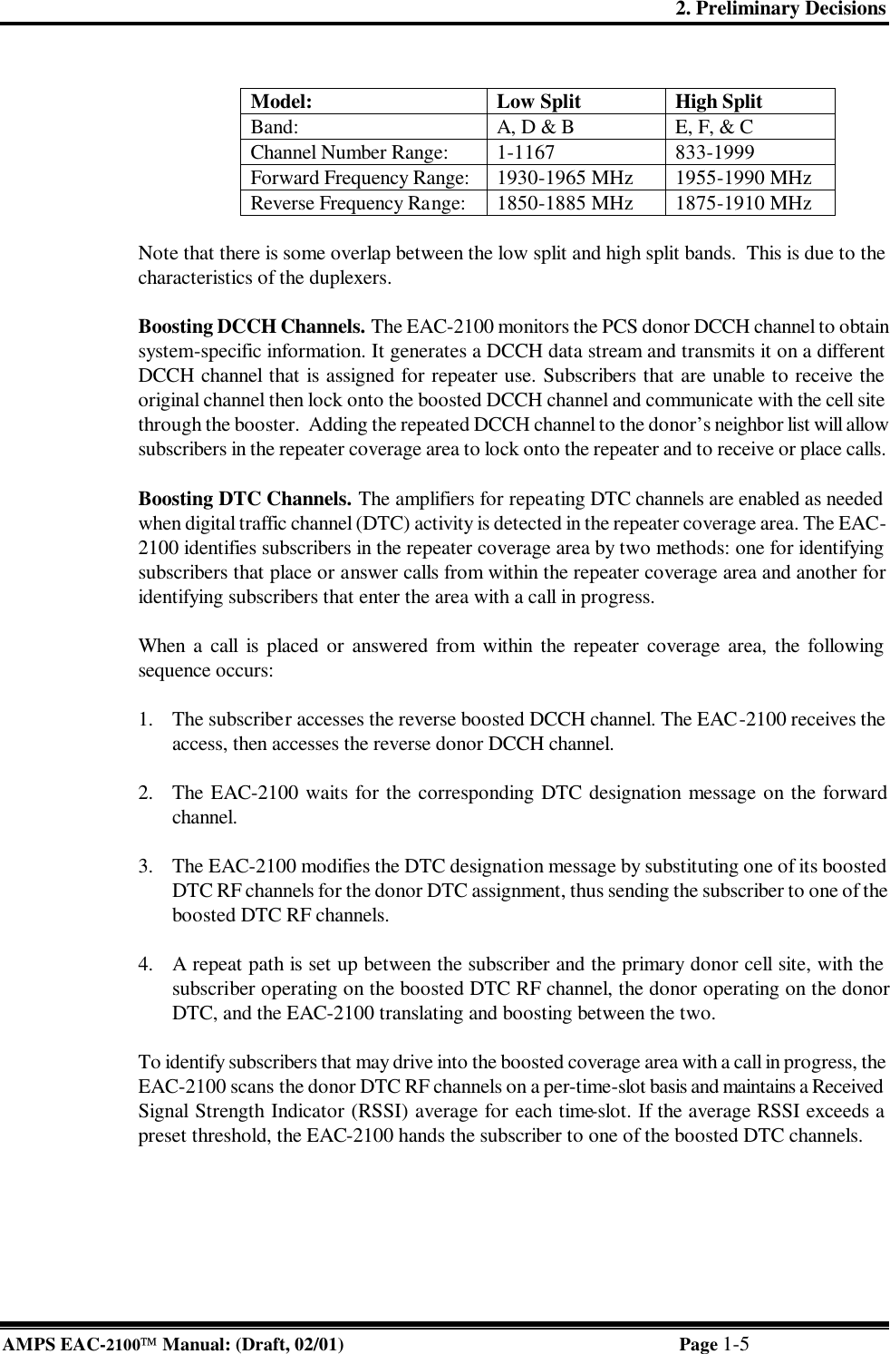 2. Preliminary Decisions AMPS EAC-2100 Manual: (Draft, 02/01) Page 1-5  Model: Low Split High Split Band: A, D &amp; B E, F, &amp; C Channel Number Range: 1-1167 833-1999 Forward Frequency Range: 1930-1965 MHz 1955-1990 MHz Reverse Frequency Range: 1850-1885 MHz 1875-1910 MHz  Note that there is some overlap between the low split and high split bands.  This is due to the characteristics of the duplexers.  Boosting DCCH Channels. The EAC-2100 monitors the PCS donor DCCH channel to obtain system-specific information. It generates a DCCH data stream and transmits it on a different DCCH channel that is assigned for repeater use. Subscribers that are unable to receive the original channel then lock onto the boosted DCCH channel and communicate with the cell site through the booster.  Adding the repeated DCCH channel to the donor’s neighbor list will allow subscribers in the repeater coverage area to lock onto the repeater and to receive or place calls.   Boosting DTC Channels. The amplifiers for repeating DTC channels are enabled as needed when digital traffic channel (DTC) activity is detected in the repeater coverage area. The EAC-2100 identifies subscribers in the repeater coverage area by two methods: one for identifying subscribers that place or answer calls from within the repeater coverage area and another for identifying subscribers that enter the area with a call in progress.  When a call is placed or answered from within the repeater coverage area, the following sequence occurs:  1. The subscriber accesses the reverse boosted DCCH channel. The EAC-2100 receives the access, then accesses the reverse donor DCCH channel.   2. The EAC-2100 waits for the corresponding DTC designation message on the forward channel.  3. The EAC-2100 modifies the DTC designation message by substituting one of its boosted DTC RF channels for the donor DTC assignment, thus sending the subscriber to one of the boosted DTC RF channels.  4. A repeat path is set up between the subscriber and the primary donor cell site, with the subscriber operating on the boosted DTC RF channel, the donor operating on the donor DTC, and the EAC-2100 translating and boosting between the two.  To identify subscribers that may drive into the boosted coverage area with a call in progress, the EAC-2100 scans the donor DTC RF channels on a per-time-slot basis and maintains a Received Signal Strength Indicator (RSSI) average for each time-slot. If the average RSSI exceeds a preset threshold, the EAC-2100 hands the subscriber to one of the boosted DTC channels.     