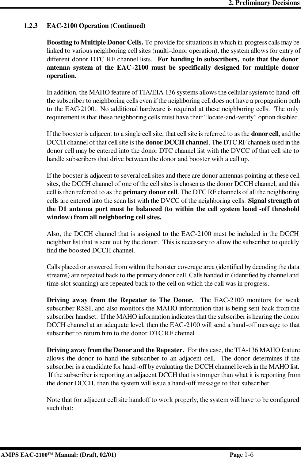 2. Preliminary Decisions AMPS EAC-2100 Manual: (Draft, 02/01) Page 1-6 1.2.3 EAC-2100 Operation (Continued)  Boosting to Multiple Donor Cells. To provide for situations in which in-progress calls may be linked to various neighboring cell sites (multi-donor operation), the system allows for entry of different donor DTC RF channel lists.  For handing in subscribers,  note that the donor antenna system at the EAC-2100 must be specifically designed for multiple donor operation.   In addition, the MAHO feature of TIA/EIA-136 systems allows the cellular system to hand-off the subscriber to neighboring cells even if the neighboring cell does not have a propagation path to the EAC-2100.  No additional hardware is required at these neighboring cells.  The only requirement is that these neighboring cells must have their “locate-and-verify” option disabled.  If the booster is adjacent to a single cell site, that cell site is referred to as the donor cell, and the DCCH channel of that cell site is the donor DCCH channel. The DTC RF channels used in the donor cell may be entered into the donor DTC channel list with the DVCC of that cell site to handle subscribers that drive between the donor and booster with a call up.  If the booster is adjacent to several cell sites and there are donor antennas pointing at these cell sites, the DCCH channel of one of the cell sites is chosen as the donor DCCH channel, and this cell is then referred to as the primary donor cell. The DTC RF channels of all the neighboring cells are entered into the scan list with the DVCC of the neighboring cells. Signal strength at the D1 antenna port must be balanced (to within the cell system hand -off threshold window) from all neighboring cell sites.  Also, the DCCH channel that is assigned to the EAC-2100 must be included in the DCCH neighbor list that is sent out by the donor.  This is necessary to allow the subscriber to quickly find the boosted DCCH channel.  Calls placed or answered from within the booster coverage area (identified by decoding the data streams) are repeated back to the primary donor cell. Calls handed in (identified by channel and time-slot scanning) are repeated back to the cell on which the call was in progress.   Driving away from the Repeater to The Donor.  The EAC-2100 monitors for weak subscriber RSSI, and also monitors the MAHO information that is being sent back from the subscriber handset.  If the MAHO information indicates that the subscriber is hearing the donor DCCH channel at an adequate level, then the EAC-2100 will send a hand-off message to that subscriber to return him to the donor DTC RF channel.  Driving away from the Donor and the Repeater.  For this case, the TIA-136 MAHO feature allows the donor to hand the subscriber to an adjacent cell.  The donor determines if the subscriber is a candidate for hand-off by evaluating the DCCH channel levels in the MAHO list.  If the subscriber is reporting an adjacent DCCH that is stronger than what it is reporting from the donor DCCH, then the system will issue a hand-off message to that subscriber.  Note that for adjacent cell site handoff to work properly, the system will have to be configured such that:  