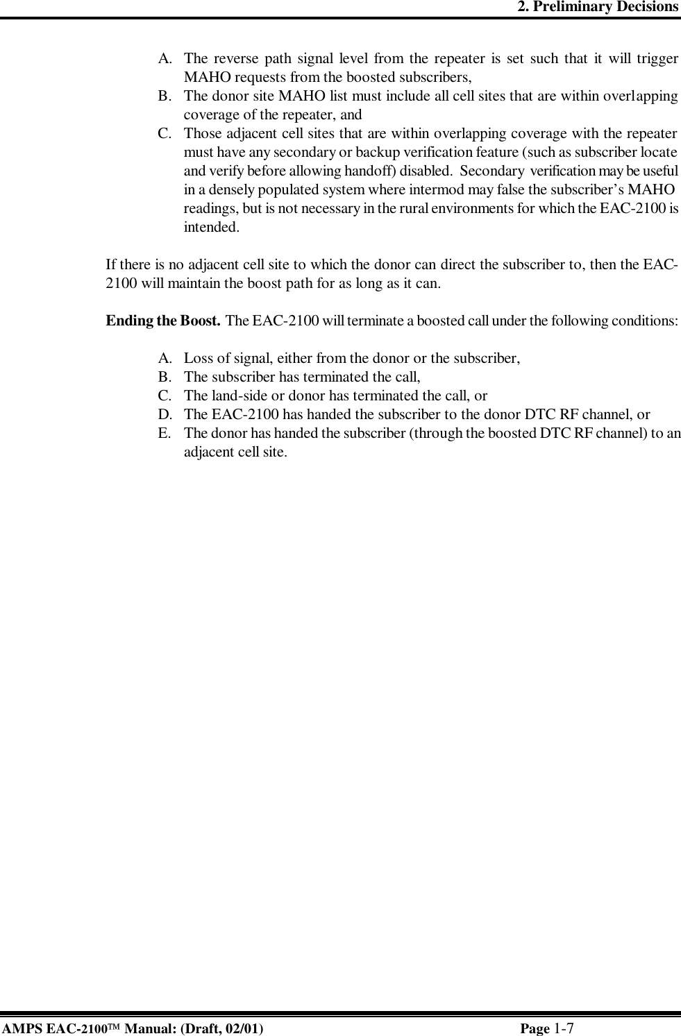 2. Preliminary Decisions AMPS EAC-2100 Manual: (Draft, 02/01) Page 1-7 A. The reverse path signal level from the repeater is set such that it will trigger MAHO requests from the boosted subscribers, B. The donor site MAHO list must include all cell sites that are within overlapping coverage of the repeater, and C. Those adjacent cell sites that are within overlapping coverage with the repeater must have any secondary or backup verification feature (such as subscriber locate and verify before allowing handoff) disabled.  Secondary  verification may be useful in a densely populated system where intermod may false the subscriber’s MAHO readings, but is not necessary in the rural environments for which the EAC-2100 is intended.  If there is no adjacent cell site to which the donor can direct the subscriber to, then the EAC-2100 will maintain the boost path for as long as it can.  Ending the Boost. The EAC-2100 will terminate a boosted call under the following conditions:  A. Loss of signal, either from the donor or the subscriber, B. The subscriber has terminated the call, C. The land-side or donor has terminated the call, or D. The EAC-2100 has handed the subscriber to the donor DTC RF channel, or E. The donor has handed the subscriber (through the boosted DTC RF channel) to an adjacent cell site.  