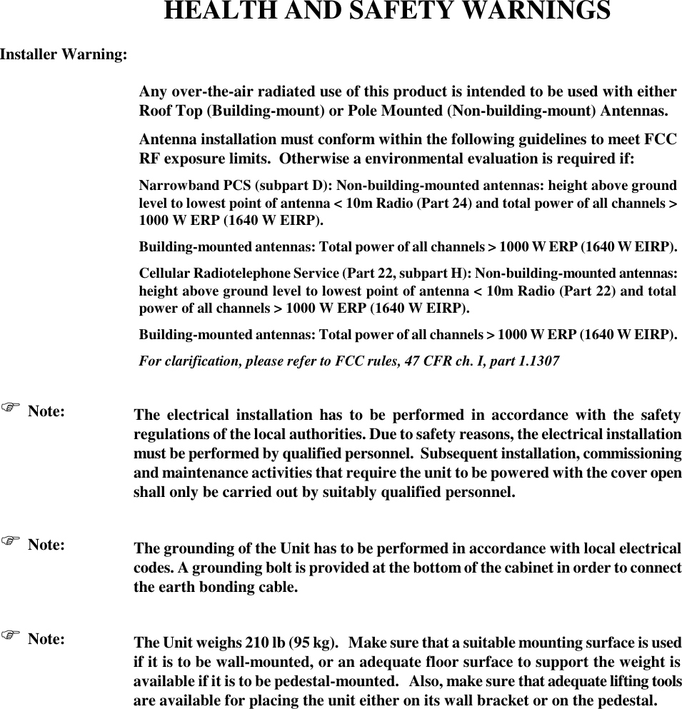 HEALTH AND SAFETY WARNINGS  Installer Warning:  Any over-the-air radiated use of this product is intended to be used with either Roof Top (Building-mount) or Pole Mounted (Non-building-mount) Antennas. Antenna installation must conform within the following guidelines to meet FCC RF exposure limits.  Otherwise a environmental evaluation is required if: Narrowband PCS (subpart D): Non-building-mounted antennas: height above ground level to lowest point of antenna &lt; 10m Radio (Part 24) and total power of all channels &gt; 1000 W ERP (1640 W EIRP). Building-mounted antennas: Total power of all channels &gt; 1000 W ERP (1640 W EIRP). Cellular Radiotelephone Service (Part 22, subpart H): Non-building-mounted antennas: height above ground level to lowest point of antenna &lt; 10m Radio (Part 22) and total power of all channels &gt; 1000 W ERP (1640 W EIRP). Building-mounted antennas: Total power of all channels &gt; 1000 W ERP (1640 W EIRP). For clarification, please refer to FCC rules, 47 CFR ch. I, part 1.1307  F Note: The electrical installation has to be performed in accordance with the safety regulations of the local authorities. Due to safety reasons, the electrical installation must be performed by qualified personnel.  Subsequent installation, commissioning and maintenance activities that require the unit to be powered with the cover open shall only be carried out by suitably qualified personnel.  F Note: The grounding of the Unit has to be performed in accordance with local electrical codes. A grounding bolt is provided at the bottom of the cabinet in order to connect the earth bonding cable.   F Note: The Unit weighs 210 lb (95 kg).   Make sure that a suitable mounting surface is used if it is to be wall-mounted, or an adequate floor surface to support the weight is available if it is to be pedestal-mounted.   Also, make sure that adequate lifting tools are available for placing the unit either on its wall bracket or on the pedestal.             