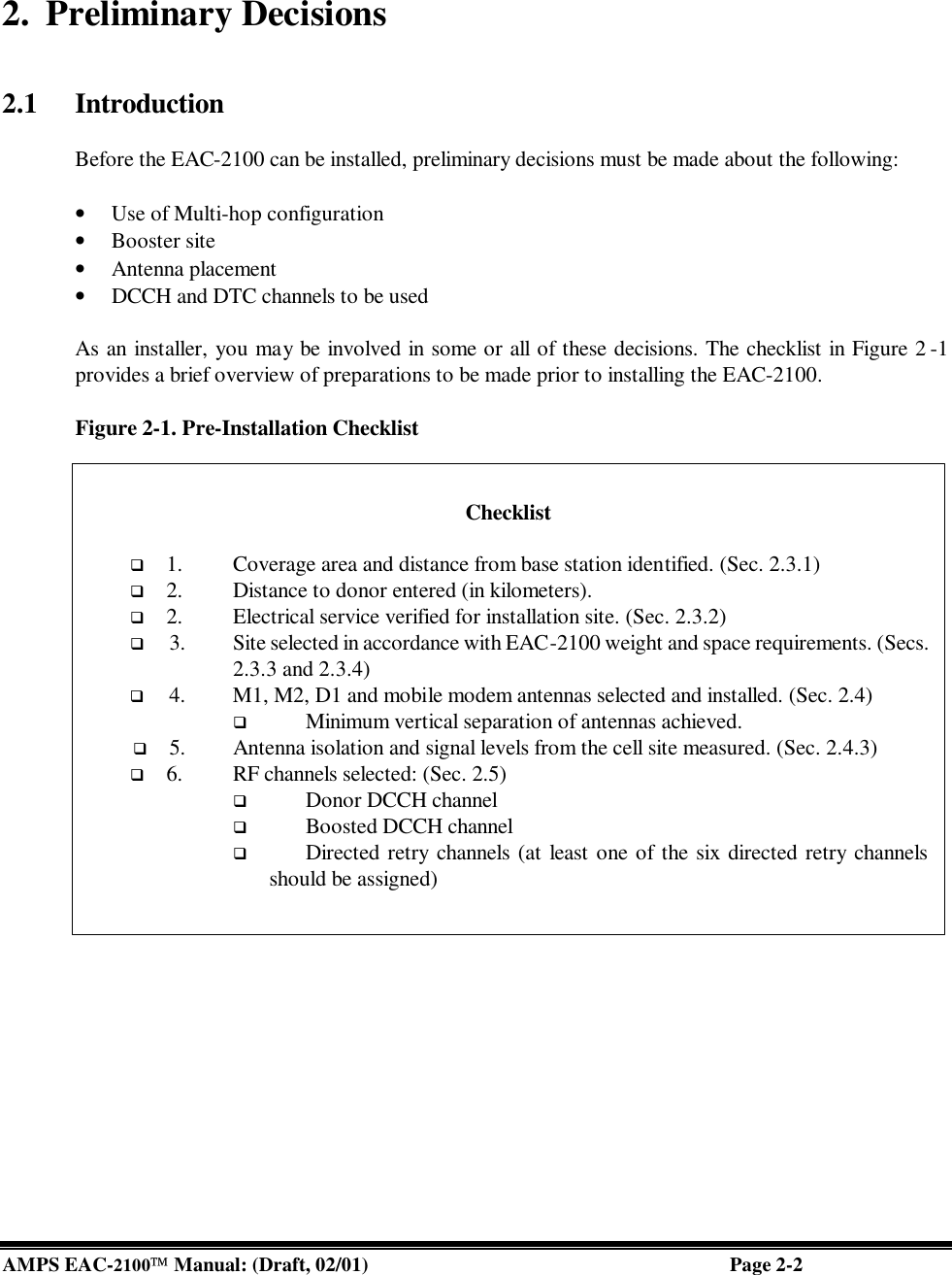  AMPS EAC-2100 Manual: (Draft, 02/01) Page 2-2  2. Preliminary Decisions   2.1 Introduction  Before the EAC-2100 can be installed, preliminary decisions must be made about the following:   • Use of Multi-hop configuration • Booster site  • Antenna placement  • DCCH and DTC channels to be used   As an installer, you may be involved in some or all of these decisions. The checklist in Figure 2 -1 provides a brief overview of preparations to be made prior to installing the EAC-2100.   Figure 2-1. Pre-Installation Checklist      Checklist  q 1. Coverage area and distance from base station identified. (Sec. 2.3.1) q 2. Distance to donor entered (in kilometers). q 2. Electrical service verified for installation site. (Sec. 2.3.2) q 3. Site selected in accordance with EAC-2100 weight and space requirements. (Secs. 2.3.3 and 2.3.4) q 4. M1, M2, D1 and mobile modem antennas selected and installed. (Sec. 2.4)  q Minimum vertical separation of antennas achieved. q 5. Antenna isolation and signal levels from the cell site measured. (Sec. 2.4.3) q 6. RF channels selected: (Sec. 2.5) q Donor DCCH channel q Boosted DCCH channel q Directed retry channels (at least one of the six directed retry channels should be assigned) 