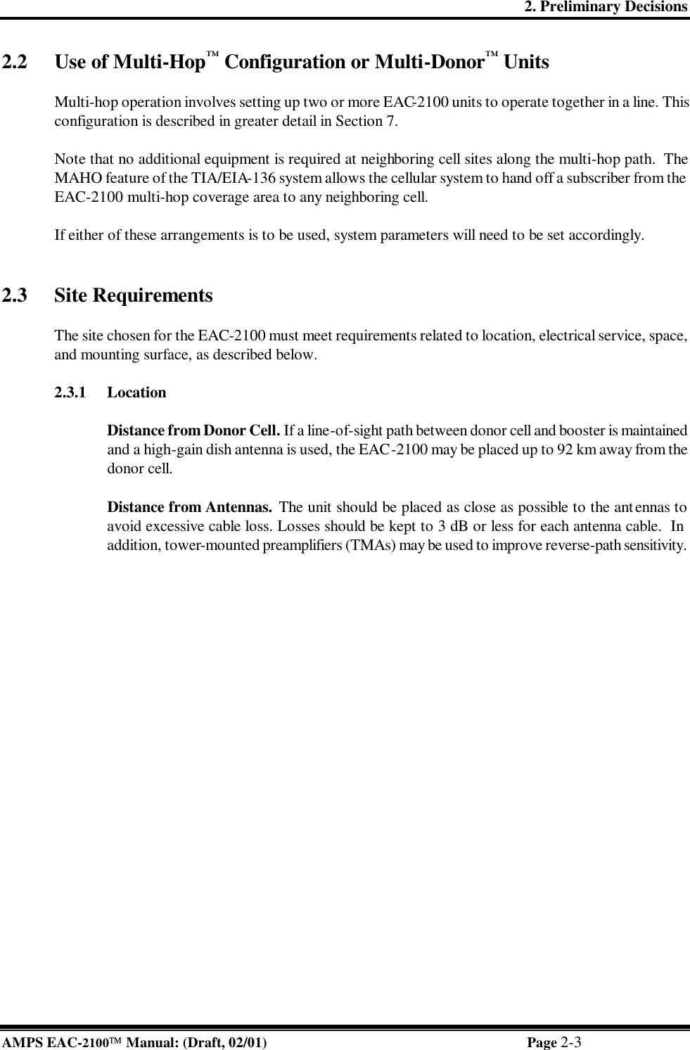 2. Preliminary Decisions AMPS EAC-2100 Manual: (Draft, 02/01) Page 2-3 2.2 Use of Multi-Hop™ Configuration or Multi-Donor™ Units  Multi-hop operation involves setting up two or more EAC-2100 units to operate together in a line. This configuration is described in greater detail in Section 7.  Note that no additional equipment is required at neighboring cell sites along the multi-hop path.  The MAHO feature of the TIA/EIA-136 system allows the cellular system to hand off a subscriber from the EAC-2100 multi-hop coverage area to any neighboring cell.  If either of these arrangements is to be used, system parameters will need to be set accordingly.    2.3 Site Requirements  The site chosen for the EAC-2100 must meet requirements related to location, electrical service, space, and mounting surface, as described below.   2.3.1 Location   Distance from Donor Cell. If a line-of-sight path between donor cell and booster is maintained and a high-gain dish antenna is used, the EAC-2100 may be placed up to 92 km away from the donor cell.   Distance from Antennas. The unit should be placed as close as possible to the antennas to avoid excessive cable loss. Losses should be kept to 3 dB or less for each antenna cable.  In addition, tower-mounted preamplifiers (TMAs) may be used to improve reverse-path sensitivity.  