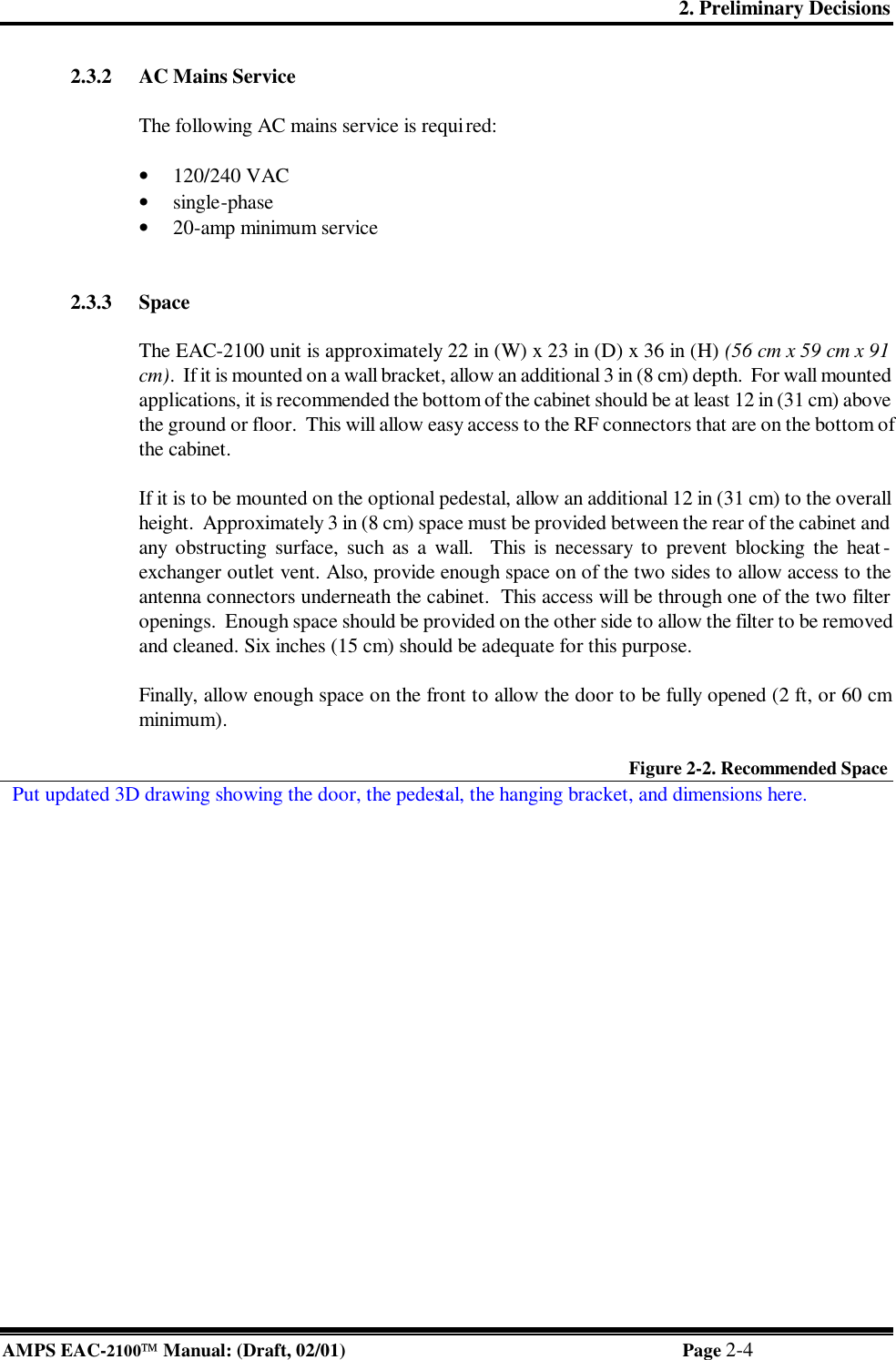 2. Preliminary Decisions AMPS EAC-2100 Manual: (Draft, 02/01) Page 2-4 2.3.2 AC Mains Service  The following AC mains service is required:  • 120/240 VAC • single-phase  • 20-amp minimum service   2.3.3 Space  The EAC-2100 unit is approximately 22 in (W) x 23 in (D) x 36 in (H) (56 cm x 59 cm x 91 cm).  If it is mounted on a wall bracket, allow an additional 3 in (8 cm) depth.  For wall mounted applications, it is recommended the bottom of the cabinet should be at least 12 in (31 cm) above the ground or floor.  This will allow easy access to the RF connectors that are on the bottom of the cabinet.  If it is to be mounted on the optional pedestal, allow an additional 12 in (31 cm) to the overall height.  Approximately 3 in (8 cm) space must be provided between the rear of the cabinet and any obstructing surface, such as a wall.  This is necessary to prevent blocking the heat-exchanger outlet vent. Also, provide enough space on of the two sides to allow access to the antenna connectors underneath the cabinet.  This access will be through one of the two filter openings.  Enough space should be provided on the other side to allow the filter to be removed and cleaned. Six inches (15 cm) should be adequate for this purpose.  Finally, allow enough space on the front to allow the door to be fully opened (2 ft, or 60 cm minimum).  Figure 2-2. Recommended Space   Put updated 3D drawing showing the door, the pedestal, the hanging bracket, and dimensions here. 