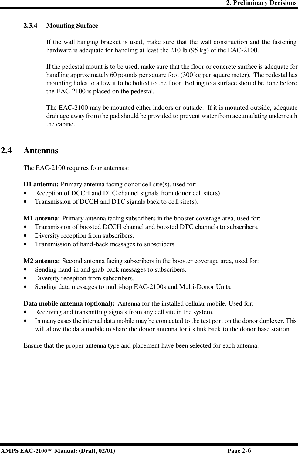 2. Preliminary Decisions AMPS EAC-2100 Manual: (Draft, 02/01) Page 2-6 2.3.4 Mounting Surface  If the wall hanging bracket is used, make sure that the wall construction and the fastening hardware is adequate for handling at least the 210 lb (95 kg) of the EAC-2100.  If the pedestal mount is to be used, make sure that the floor or concrete surface is adequate for handling approximately 60 pounds per square foot (300 kg per square meter).  The pedestal has mounting holes to allow it to be bolted to the floor.  Bolting to a surface should be done before the EAC-2100 is placed on the pedestal.  The EAC-2100 may be mounted either indoors or outside.  If it is mounted outside, adequate drainage away from the pad should be provided to prevent water from accumulating underneath the cabinet.   2.4 Antennas   The EAC-2100 requires four antennas:  D1 antenna: Primary antenna facing donor cell site(s), used for: • Reception of DCCH and DTC channel signals from donor cell site(s). • Transmission of DCCH and DTC signals back to cell site(s).  M1 antenna: Primary antenna facing subscribers in the booster coverage area, used for: • Transmission of boosted DCCH channel and boosted DTC channels to subscribers.  • Diversity reception from subscribers. • Transmission of hand-back messages to subscribers.  M2 antenna: Second antenna facing subscribers in the booster coverage area, used for: • Sending hand-in and grab-back messages to subscribers. • Diversity reception from subscribers. • Sending data messages to multi-hop EAC-2100s and Multi-Donor Units.  Data mobile antenna (optional):  Antenna for the installed cellular mobile. Used for: • Receiving and transmitting signals from any cell site in the system.  • In many cases the internal data mobile may be connected to the test port on the donor duplexer. This will allow the data mobile to share the donor antenna for its link back to the donor base station.  Ensure that the proper antenna type and placement have been selected for each antenna.  