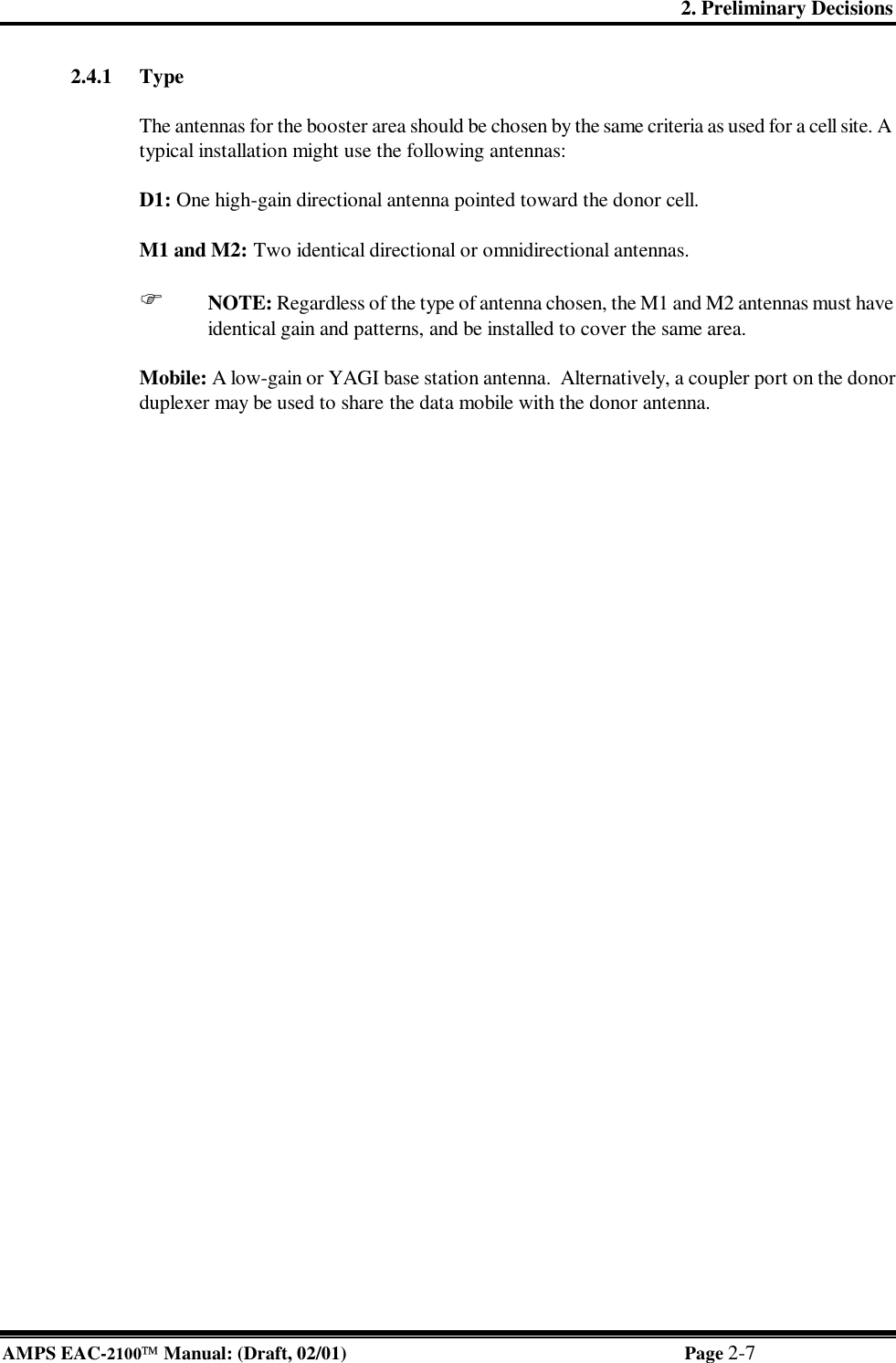 2. Preliminary Decisions AMPS EAC-2100 Manual: (Draft, 02/01) Page 2-7 2.4.1 Type  The antennas for the booster area should be chosen by the same criteria as used for a cell site. A typical installation might use the following antennas:  D1: One high-gain directional antenna pointed toward the donor cell.   M1 and M2: Two identical directional or omnidirectional antennas.  F NOTE: Regardless of the type of antenna chosen, the M1 and M2 antennas must have identical gain and patterns, and be installed to cover the same area.  Mobile: A low-gain or YAGI base station antenna.  Alternatively, a coupler port on the donor duplexer may be used to share the data mobile with the donor antenna.    