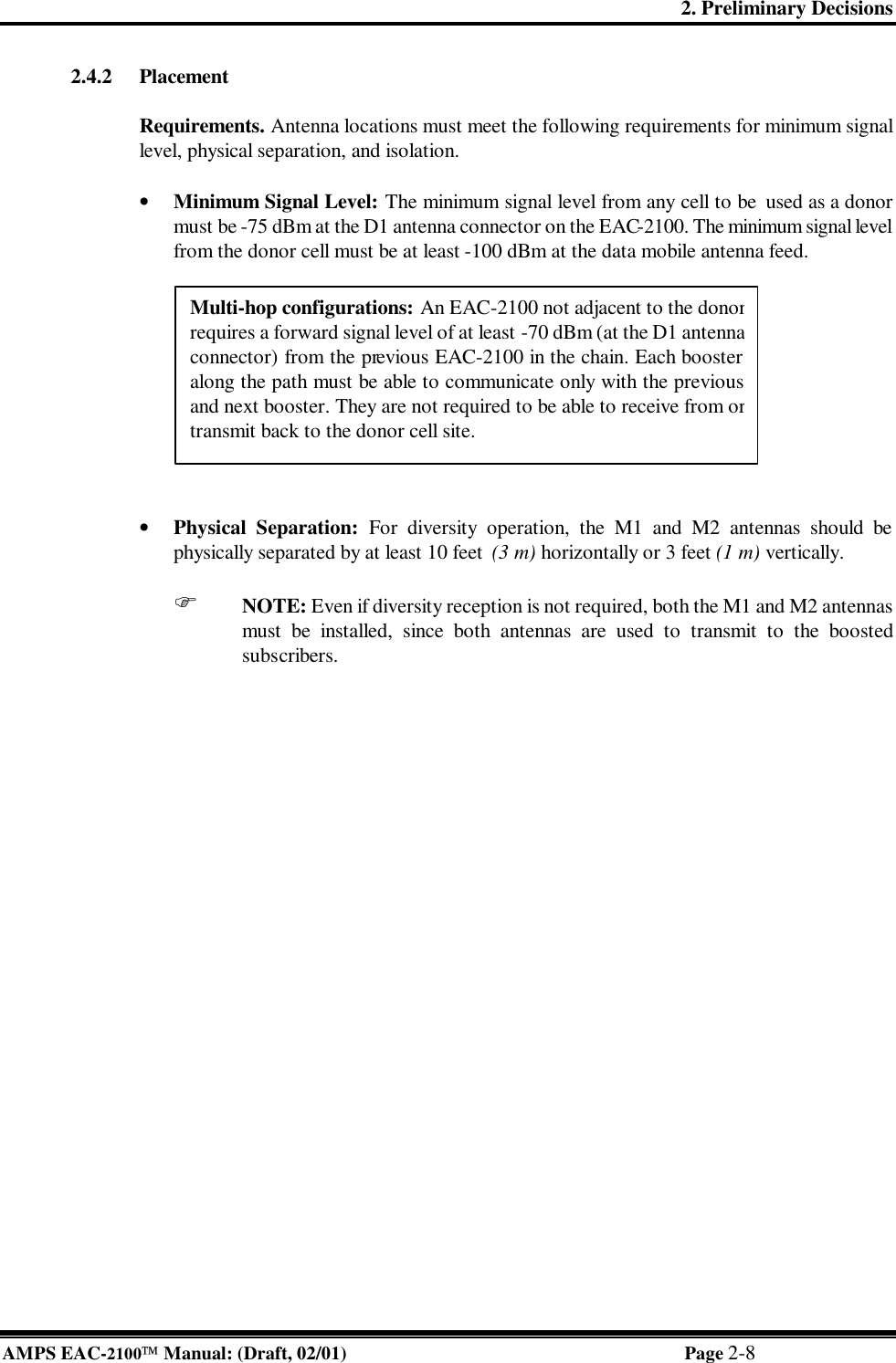 2. Preliminary Decisions AMPS EAC-2100 Manual: (Draft, 02/01) Page 2-8 2.4.2 Placement   Requirements. Antenna locations must meet the following requirements for minimum signal level, physical separation, and isolation.   • Minimum Signal Level: The minimum signal level from any cell to be used as a donor must be -75 dBm at the D1 antenna connector on the EAC-2100. The minimum signal level from the donor cell must be at least -100 dBm at the data mobile antenna feed.   • Physical Separation: For diversity operation, the M1 and M2 antennas should be physically separated by at least 10 feet  (3 m) horizontally or 3 feet (1 m) vertically.   F NOTE: Even if diversity reception is not required, both the M1 and M2 antennas must be installed, since both antennas are used to transmit to the boosted subscribers.  Multi-hop configurations: An EAC-2100 not adjacent to the donor requires a forward signal level of at least -70 dBm (at the D1 antenna connector) from the previous EAC-2100 in the chain. Each booster along the path must be able to communicate only with the previous and next booster. They are not required to be able to receive from or transmit back to the donor cell site.  