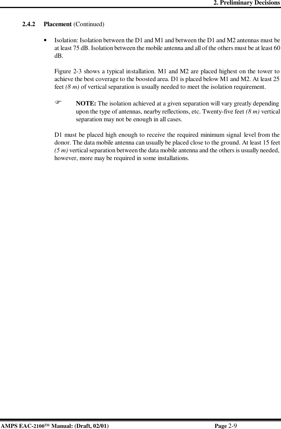 2. Preliminary Decisions AMPS EAC-2100 Manual: (Draft, 02/01) Page 2-9  2.4.2 Placement (Continued)  • Isolation: Isolation between the D1 and M1 and between the D1 and M2 antennas must be at least 75 dB. Isolation between the mobile antenna and all of the others must be at least 60 dB.  Figure 2-3 shows a typical installation. M1 and M2 are placed highest on the tower to achieve the best coverage to the boosted area. D1 is placed below M1 and M2. At least 25 feet (8 m) of vertical separation is usually needed to meet the isolation requirement.  F NOTE: The isolation achieved at a given separation will vary greatly depending upon the type of antennas, nearby reflections, etc. Twenty-five feet (8 m) vertical separation may not be enough in all cases.  D1 must be placed high enough to receive the required minimum signal level from the donor. The data mobile antenna can usually be placed close to the ground. At least 15 feet (5 m) vertical separation between the data mobile antenna and the others is usually needed, however, more may be required in some installations.   