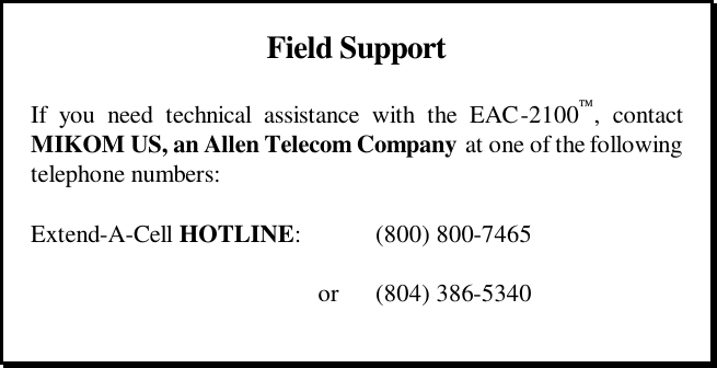       Field Support  If you need technical assistance with the EAC-2100, contact MIKOM US, an Allen Telecom Company at one of the following telephone numbers:  Extend-A-Cell HOTLINE:    (800) 800-7465       or (804) 386-5340   