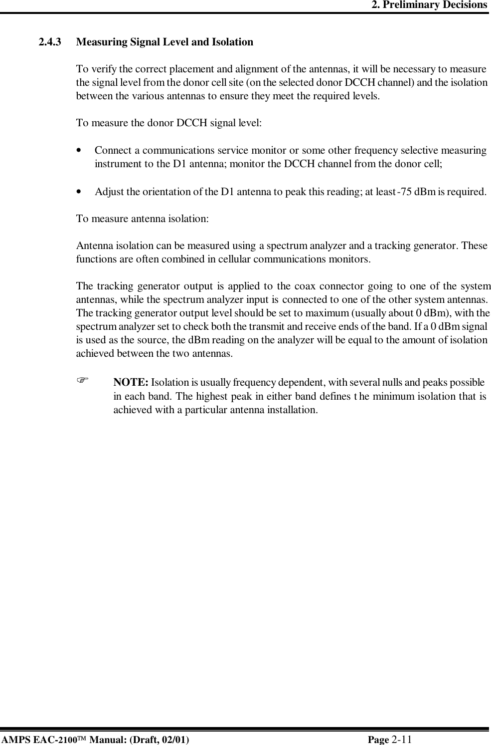 2. Preliminary Decisions AMPS EAC-2100 Manual: (Draft, 02/01) Page 2-11 2.4.3 Measuring Signal Level and Isolation  To verify the correct placement and alignment of the antennas, it will be necessary to measure the signal level from the donor cell site (on the selected donor DCCH channel) and the isolation between the various antennas to ensure they meet the required levels.  To measure the donor DCCH signal level:  • Connect a communications service monitor or some other frequency selective measuring instrument to the D1 antenna; monitor the DCCH channel from the donor cell;  • Adjust the orientation of the D1 antenna to peak this reading; at least -75 dBm is required.  To measure antenna isolation:  Antenna isolation can be measured using a spectrum analyzer and a tracking generator. These functions are often combined in cellular communications monitors.  The tracking generator output is applied to the coax connector going to one of the system antennas, while the spectrum analyzer input is connected to one of the other system antennas. The tracking generator output level should be set to maximum (usually about 0 dBm), with the spectrum analyzer set to check both the transmit and receive ends of the band. If a 0 dBm signal is used as the source, the dBm reading on the analyzer will be equal to the amount of isolation achieved between the two antennas.  F NOTE: Isolation is usually frequency dependent, with several nulls and peaks possible in each band. The highest peak in either band defines t he minimum isolation that is achieved with a particular antenna installation. 