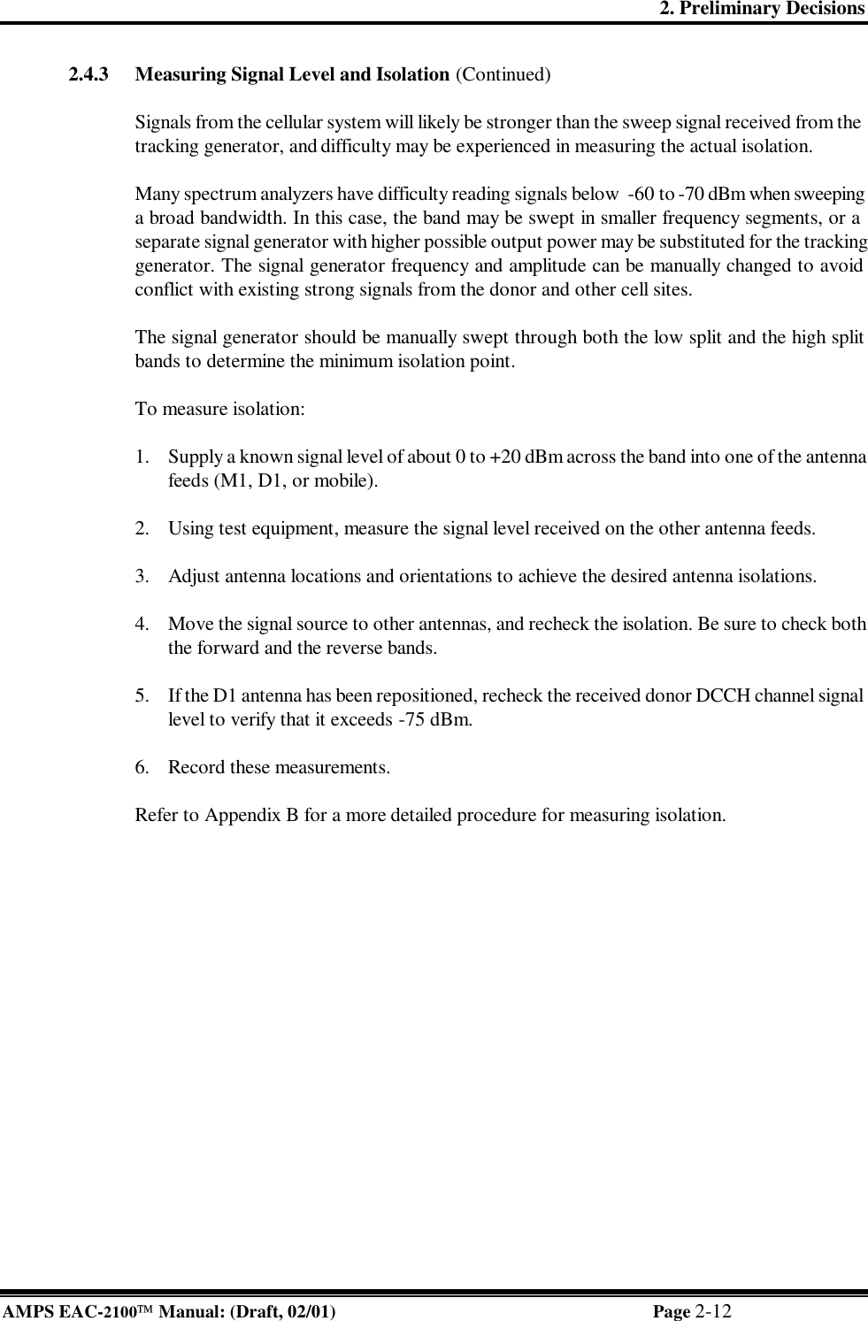 2. Preliminary Decisions AMPS EAC-2100 Manual: (Draft, 02/01) Page 2-12 2.4.3 Measuring Signal Level and Isolation (Continued)  Signals from the cellular system will likely be stronger than the sweep signal received from the tracking generator, and difficulty may be experienced in measuring the actual isolation.    Many spectrum analyzers have difficulty reading signals below  -60 to -70 dBm when sweeping a broad bandwidth. In this case, the band may be swept in smaller frequency segments, or a separate signal generator with higher possible output power may be substituted for the tracking generator. The signal generator frequency and amplitude can be manually changed to avoid conflict with existing strong signals from the donor and other cell sites.  The signal generator should be manually swept through both the low split and the high split bands to determine the minimum isolation point.  To measure isolation:  1. Supply a known signal level of about 0 to +20 dBm across the band into one of the antenna feeds (M1, D1, or mobile).  2. Using test equipment, measure the signal level received on the other antenna feeds.   3. Adjust antenna locations and orientations to achieve the desired antenna isolations.   4. Move the signal source to other antennas, and recheck the isolation. Be sure to check both the forward and the reverse bands.  5. If the D1 antenna has been repositioned, recheck the received donor DCCH channel signal level to verify that it exceeds -75 dBm.  6. Record these measurements.  Refer to Appendix B for a more detailed procedure for measuring isolation. 